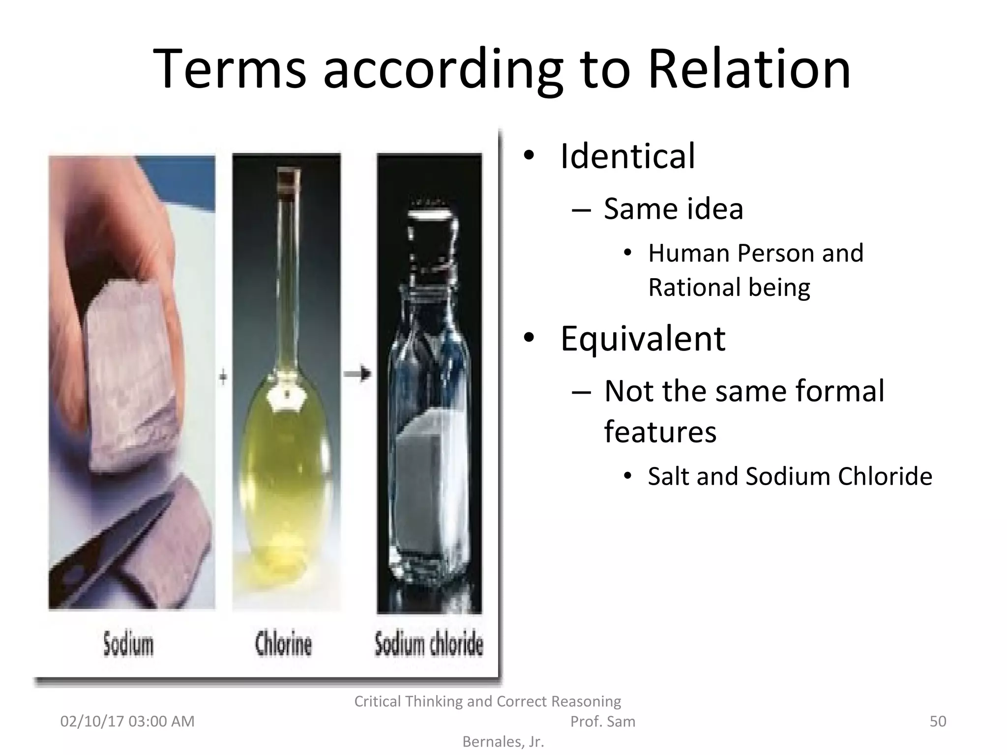 Terms according to Relation
• Identical
– Same idea
• Human Person and
Rational being
• Equivalent
– Not the same formal
features
• Salt and Sodium Chloride
02/10/17 03:00 AM
Critical Thinking and Correct Reasoning
Prof. Sam
Bernales, Jr.
50
 