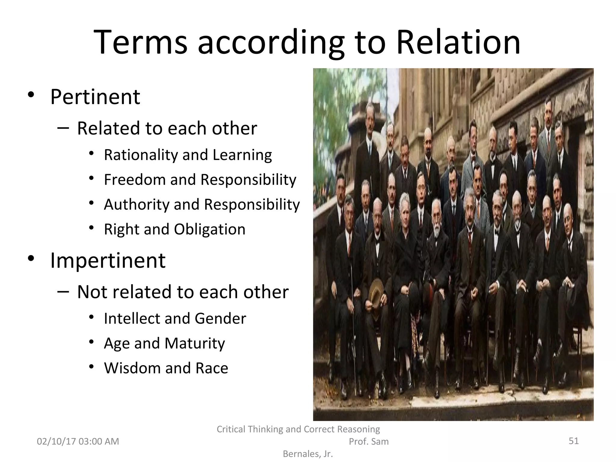 Terms according to Relation
• Pertinent
– Related to each other
• Rationality and Learning
• Freedom and Responsibility
• Authority and Responsibility
• Right and Obligation
• Impertinent
– Not related to each other
• Intellect and Gender
• Age and Maturity
• Wisdom and Race
02/10/17 03:00 AM
Critical Thinking and Correct Reasoning
Prof. Sam
Bernales, Jr.
51
 