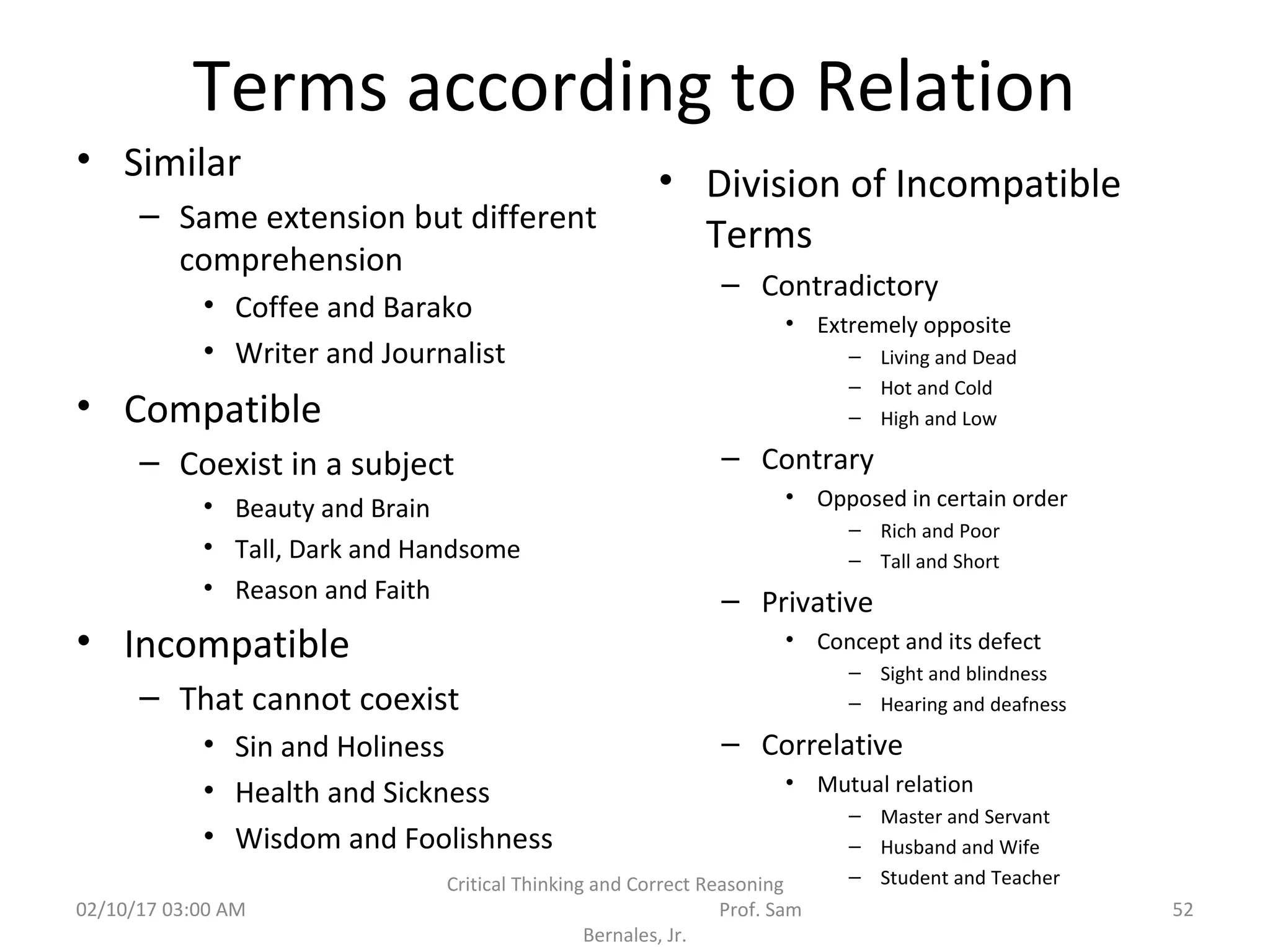 Terms according to Relation
• Similar
– Same extension but different
comprehension
• Coffee and Barako
• Writer and Journalist
• Compatible
– Coexist in a subject
• Beauty and Brain
• Tall, Dark and Handsome
• Reason and Faith
• Incompatible
– That cannot coexist
• Sin and Holiness
• Health and Sickness
• Wisdom and Foolishness
• Division of Incompatible
Terms
– Contradictory
• Extremely opposite
– Living and Dead
– Hot and Cold
– High and Low
– Contrary
• Opposed in certain order
– Rich and Poor
– Tall and Short
– Privative
• Concept and its defect
– Sight and blindness
– Hearing and deafness
– Correlative
• Mutual relation
– Master and Servant
– Husband and Wife
– Student and Teacher
02/10/17 03:00 AM
Critical Thinking and Correct Reasoning
Prof. Sam
Bernales, Jr.
52
 