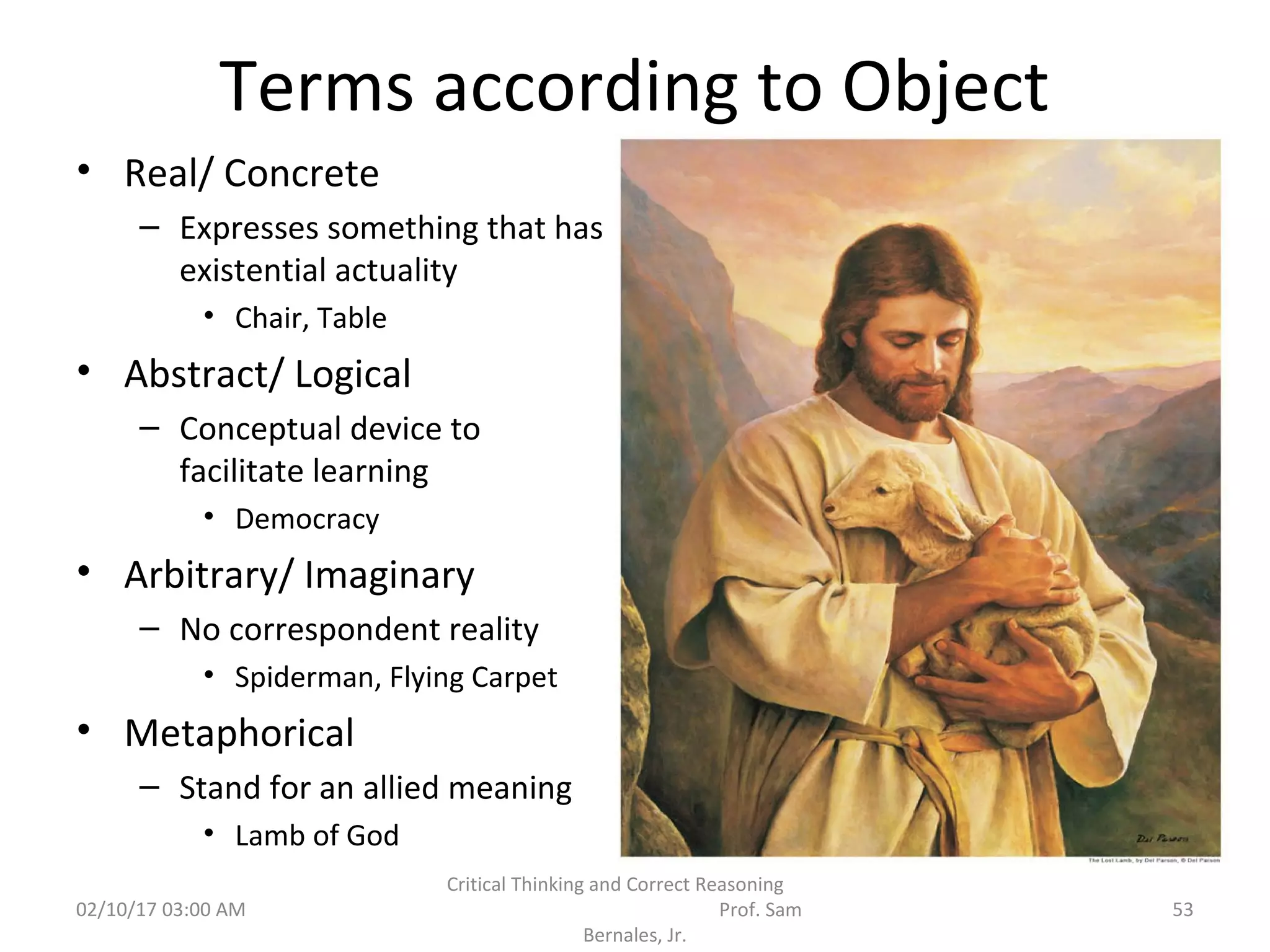 Terms according to Object
• Real/ Concrete
– Expresses something that has
existential actuality
• Chair, Table
• Abstract/ Logical
– Conceptual device to
facilitate learning
• Democracy
• Arbitrary/ Imaginary
– No correspondent reality
• Spiderman, Flying Carpet
• Metaphorical
– Stand for an allied meaning
• Lamb of God
02/10/17 03:00 AM
Critical Thinking and Correct Reasoning
Prof. Sam
Bernales, Jr.
53
 