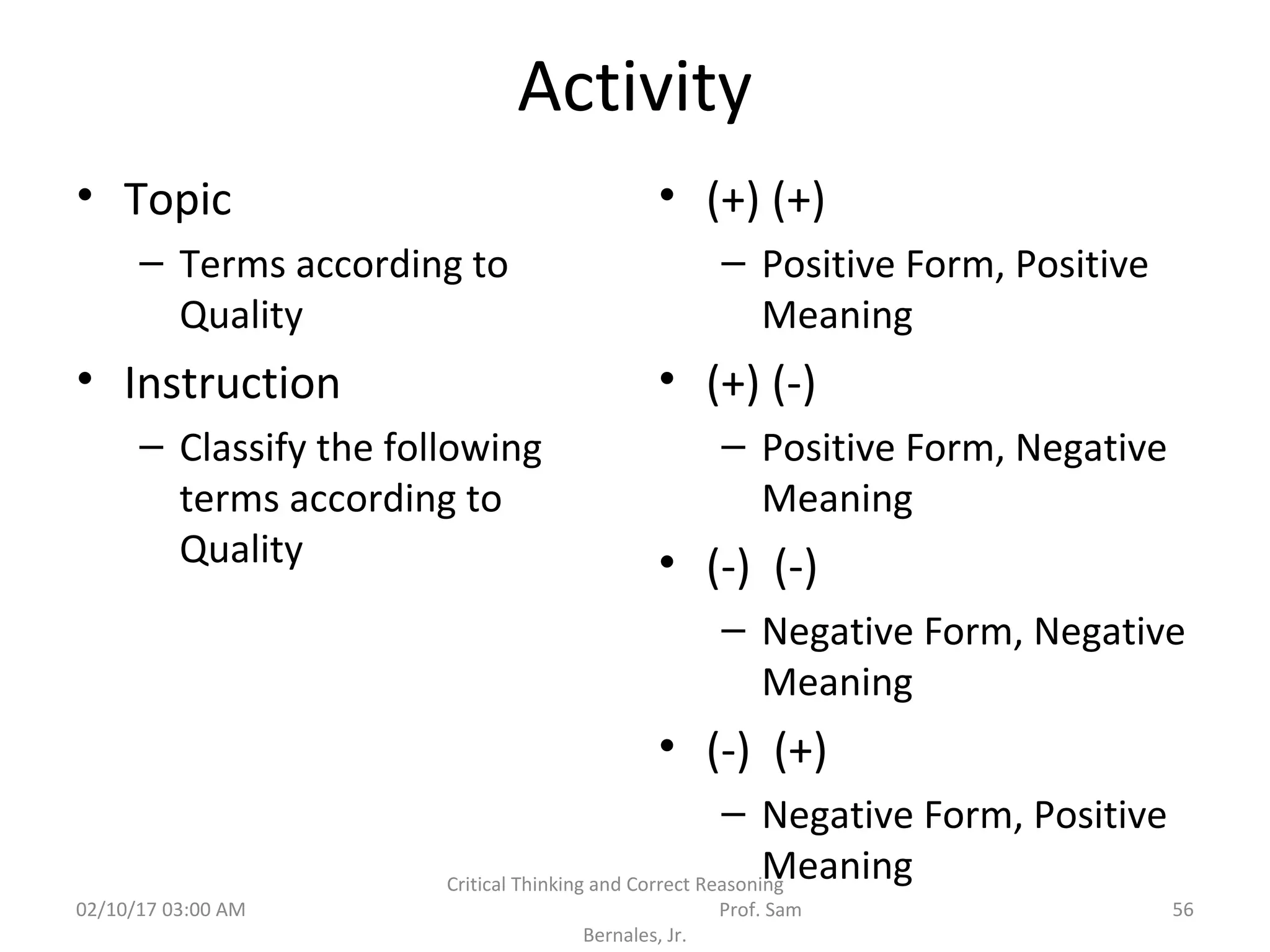 Activity
• Topic
– Terms according to
Quality
• Instruction
– Classify the following
terms according to
Quality
• (+) (+)
– Positive Form, Positive
Meaning
• (+) (-)
– Positive Form, Negative
Meaning
• (-) (-)
– Negative Form, Negative
Meaning
• (-) (+)
– Negative Form, Positive
Meaning
02/10/17 03:00 AM
Critical Thinking and Correct Reasoning
Prof. Sam
Bernales, Jr.
56
 