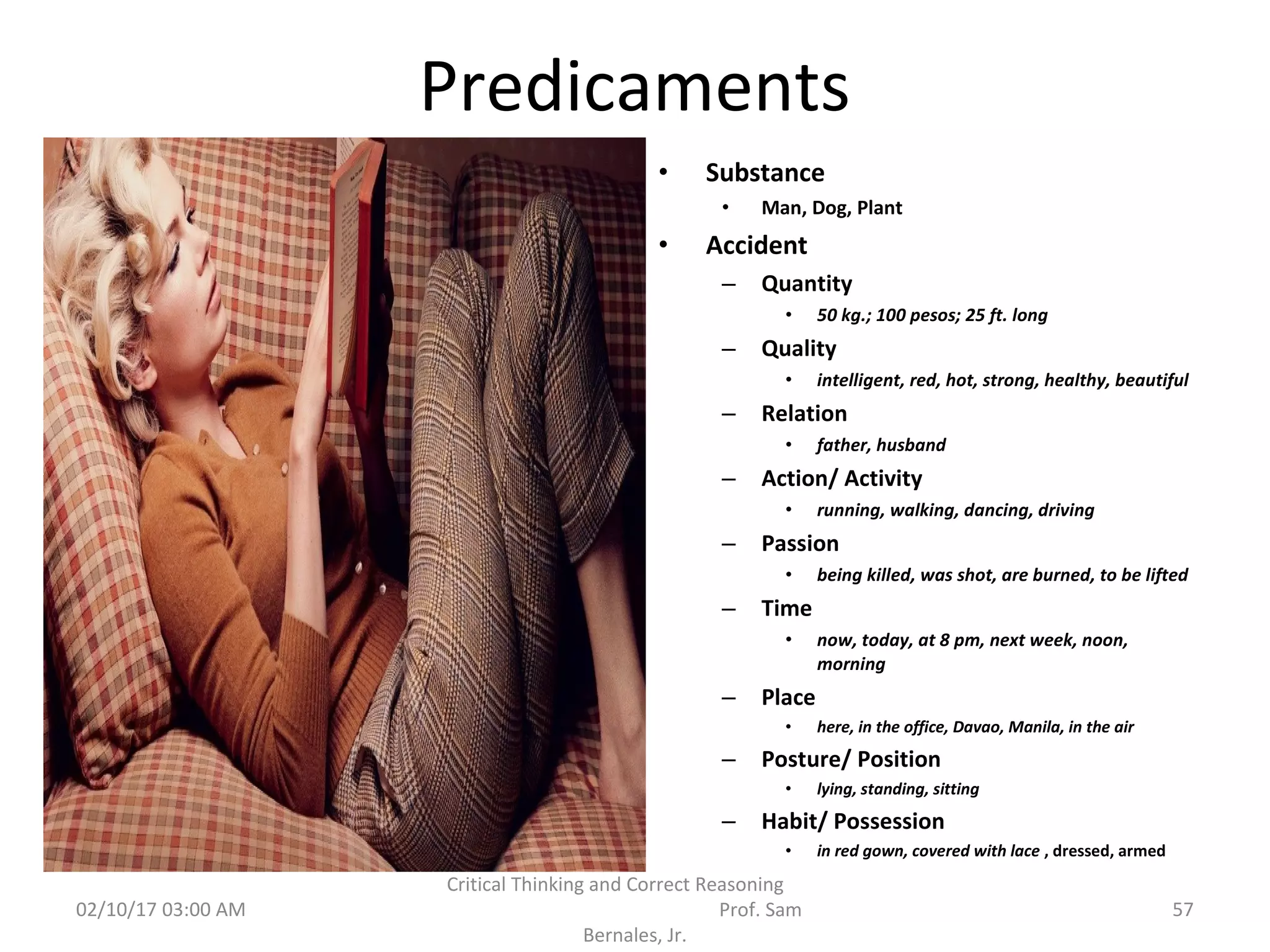 Predicaments
• Substance
• Man, Dog, Plant
• Accident
– Quantity
• 50 kg.; 100 pesos; 25 ft. long
– Quality
• intelligent, red, hot, strong, healthy, beautiful
– Relation
• father, husband
– Action/ Activity
• running, walking, dancing, driving
– Passion
• being killed, was shot, are burned, to be lifted
– Time
• now, today, at 8 pm, next week, noon,
morning
– Place
• here, in the office, Davao, Manila, in the air
– Posture/ Position
• lying, standing, sitting
– Habit/ Possession
• in red gown, covered with lace , dressed, armed
02/10/17 03:00 AM
Critical Thinking and Correct Reasoning
Prof. Sam
Bernales, Jr.
57
 