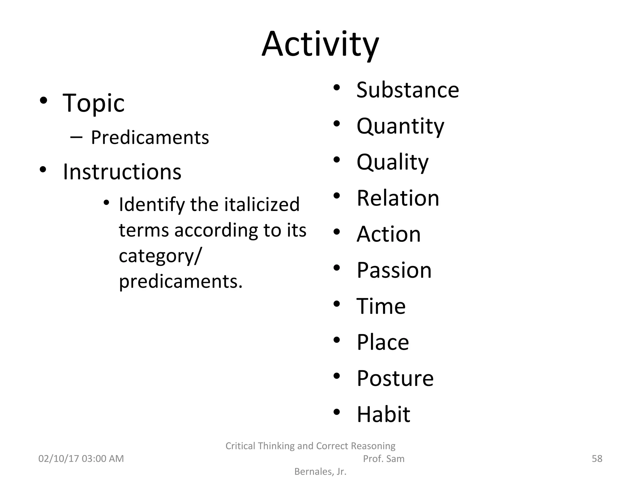 Activity
• Topic
– Predicaments
• Instructions
• Identify the italicized
terms according to its
category/
predicaments.
• Substance
• Quantity
• Quality
• Relation
• Action
• Passion
• Time
• Place
• Posture
• Habit
02/10/17 03:00 AM
Critical Thinking and Correct Reasoning
Prof. Sam
Bernales, Jr.
58
 