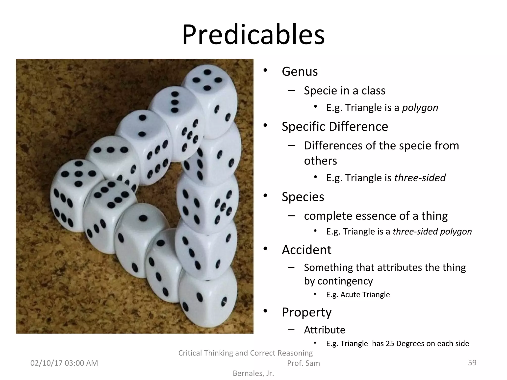 Predicables
• Genus
– Specie in a class
• E.g. Triangle is a polygon
• Specific Difference
– Differences of the specie from
others
• E.g. Triangle is three-sided
• Species
– complete essence of a thing
• E.g. Triangle is a three-sided polygon
• Accident
– Something that attributes the thing
by contingency
• E.g. Acute Triangle
• Property
– Attribute
• E.g. Triangle has 25 Degrees on each side
02/10/17 03:00 AM
Critical Thinking and Correct Reasoning
Prof. Sam
Bernales, Jr.
59
 