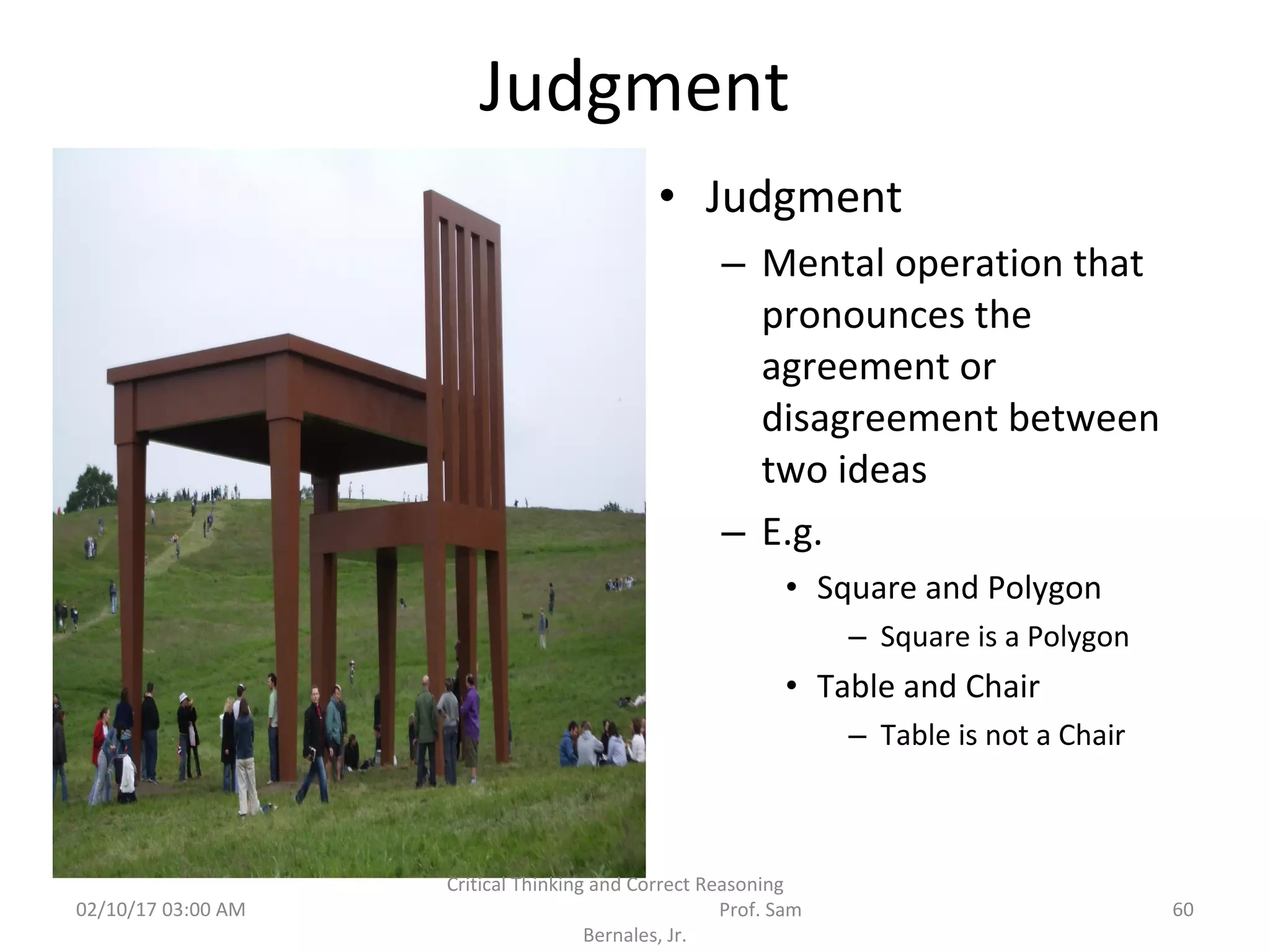 Judgment
• Judgment
– Mental operation that
pronounces the
agreement or
disagreement between
two ideas
– E.g.
• Square and Polygon
– Square is a Polygon
• Table and Chair
– Table is not a Chair
02/10/17 03:00 AM
Critical Thinking and Correct Reasoning
Prof. Sam
Bernales, Jr.
60
 