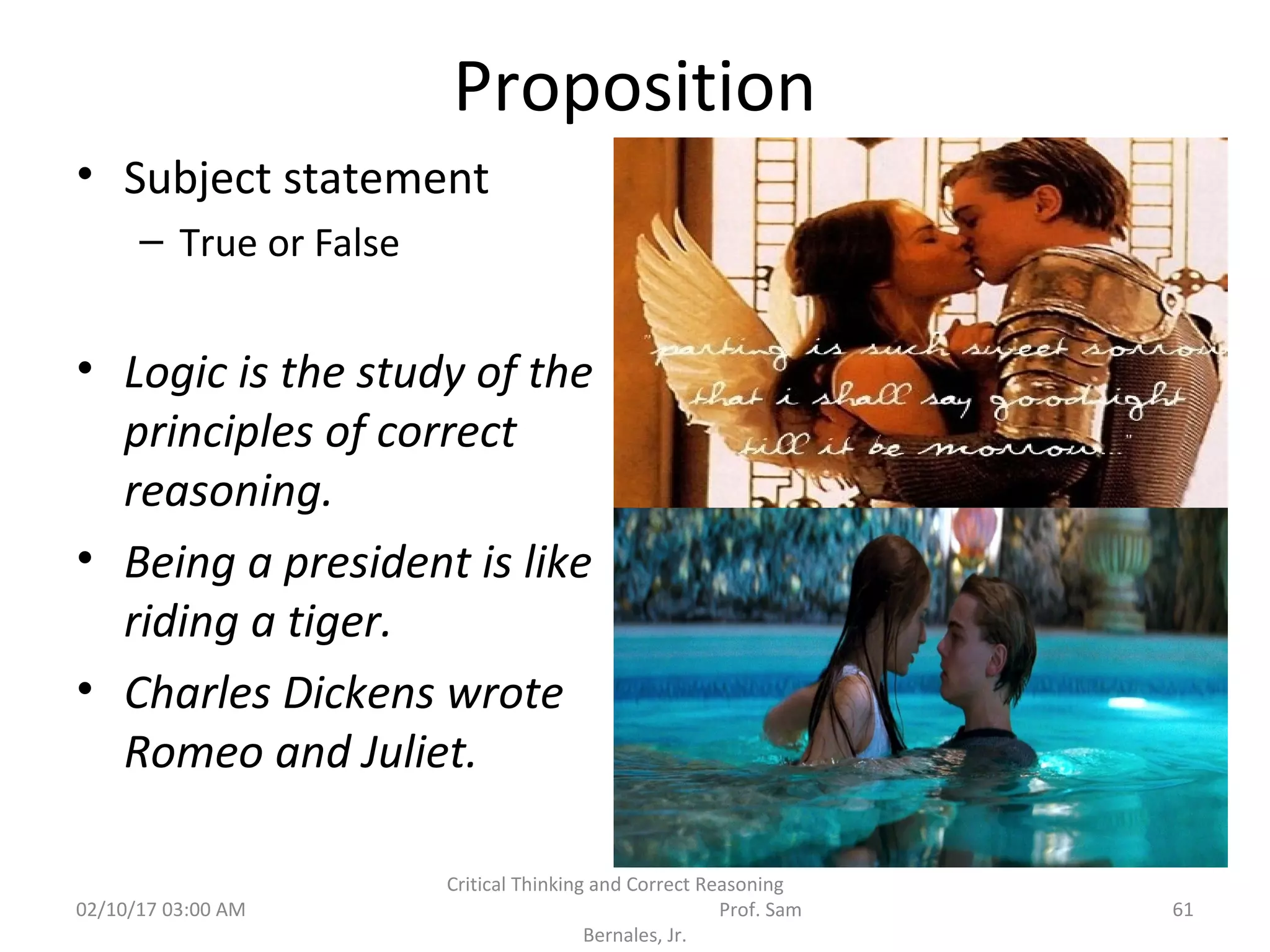 Proposition
• Subject statement
– True or False
• Logic is the study of the
principles of correct
reasoning.
• Being a president is like
riding a tiger.
• Charles Dickens wrote
Romeo and Juliet.
02/10/17 03:00 AM 61
Critical Thinking and Correct Reasoning
Prof. Sam
Bernales, Jr.
 