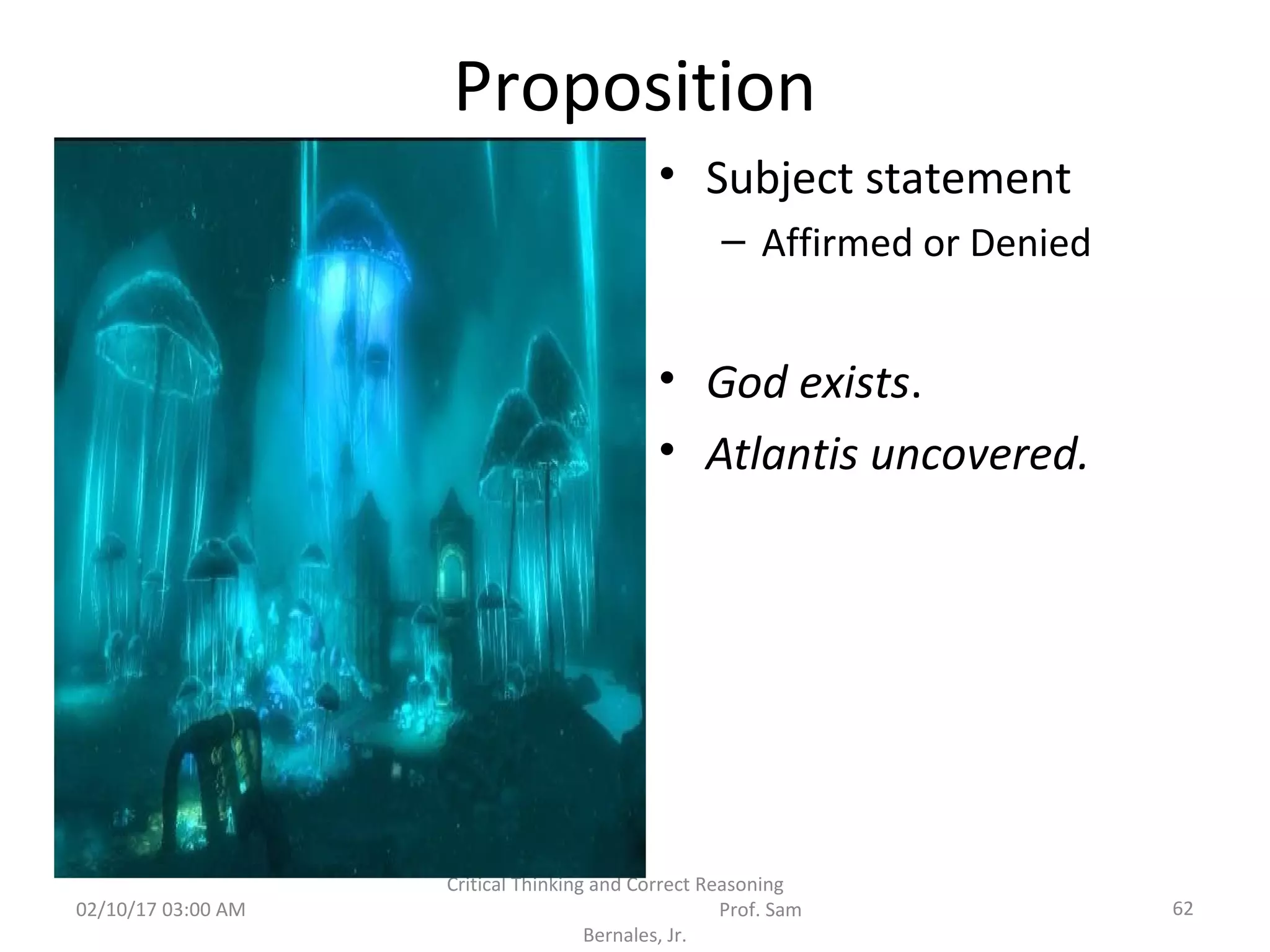 Proposition
• Subject statement
– Affirmed or Denied
• God exists.
• Atlantis uncovered.
02/10/17 03:00 AM 62
Critical Thinking and Correct Reasoning
Prof. Sam
Bernales, Jr.
 
