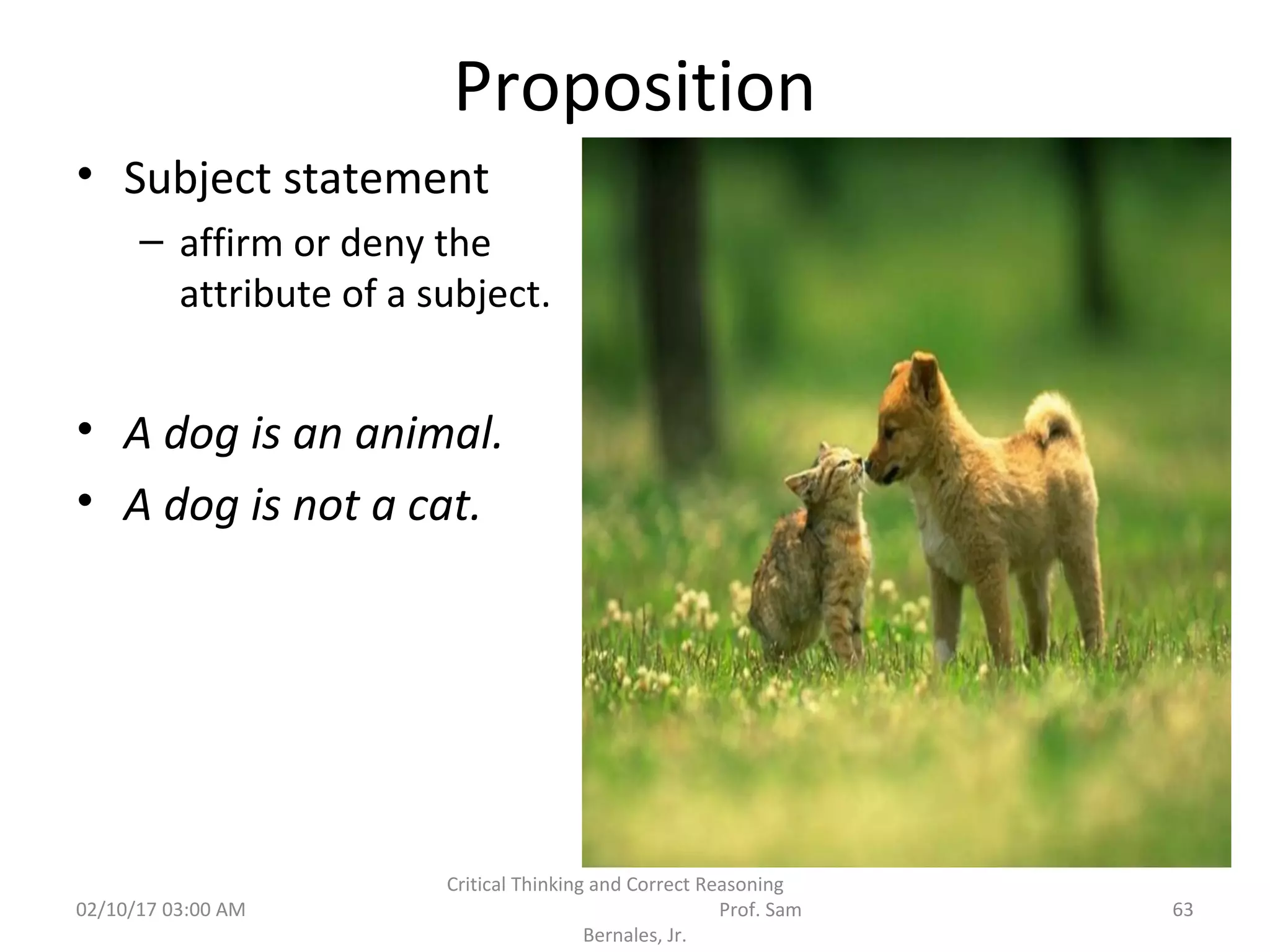 Proposition
• Subject statement
– affirm or deny the
attribute of a subject.
• A dog is an animal.
• A dog is not a cat.
02/10/17 03:00 AM 63
Critical Thinking and Correct Reasoning
Prof. Sam
Bernales, Jr.
 
