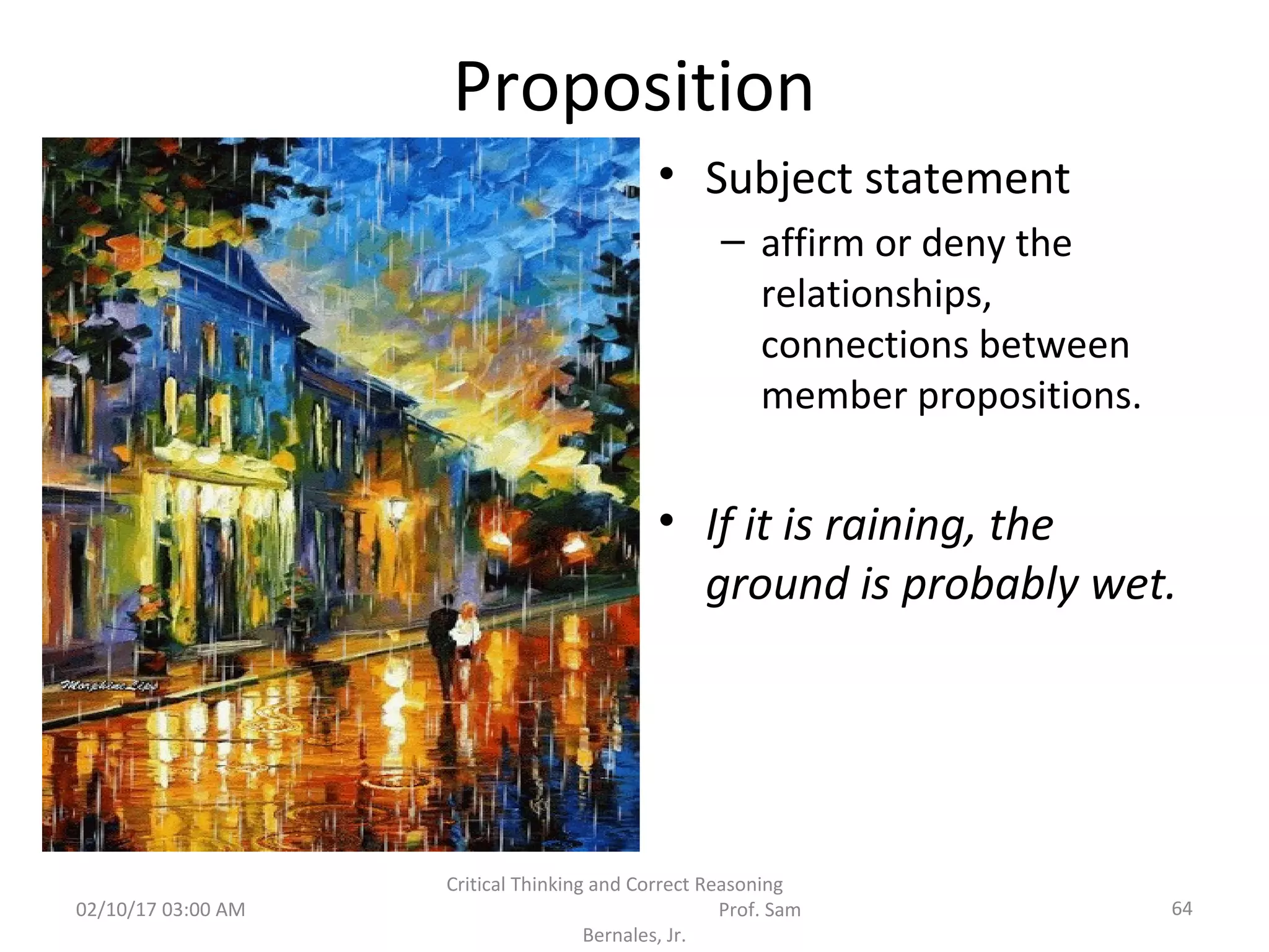 Proposition
• Subject statement
– affirm or deny the
relationships,
connections between
member propositions.
• If it is raining, the
ground is probably wet.
02/10/17 03:00 AM 64
Critical Thinking and Correct Reasoning
Prof. Sam
Bernales, Jr.
 