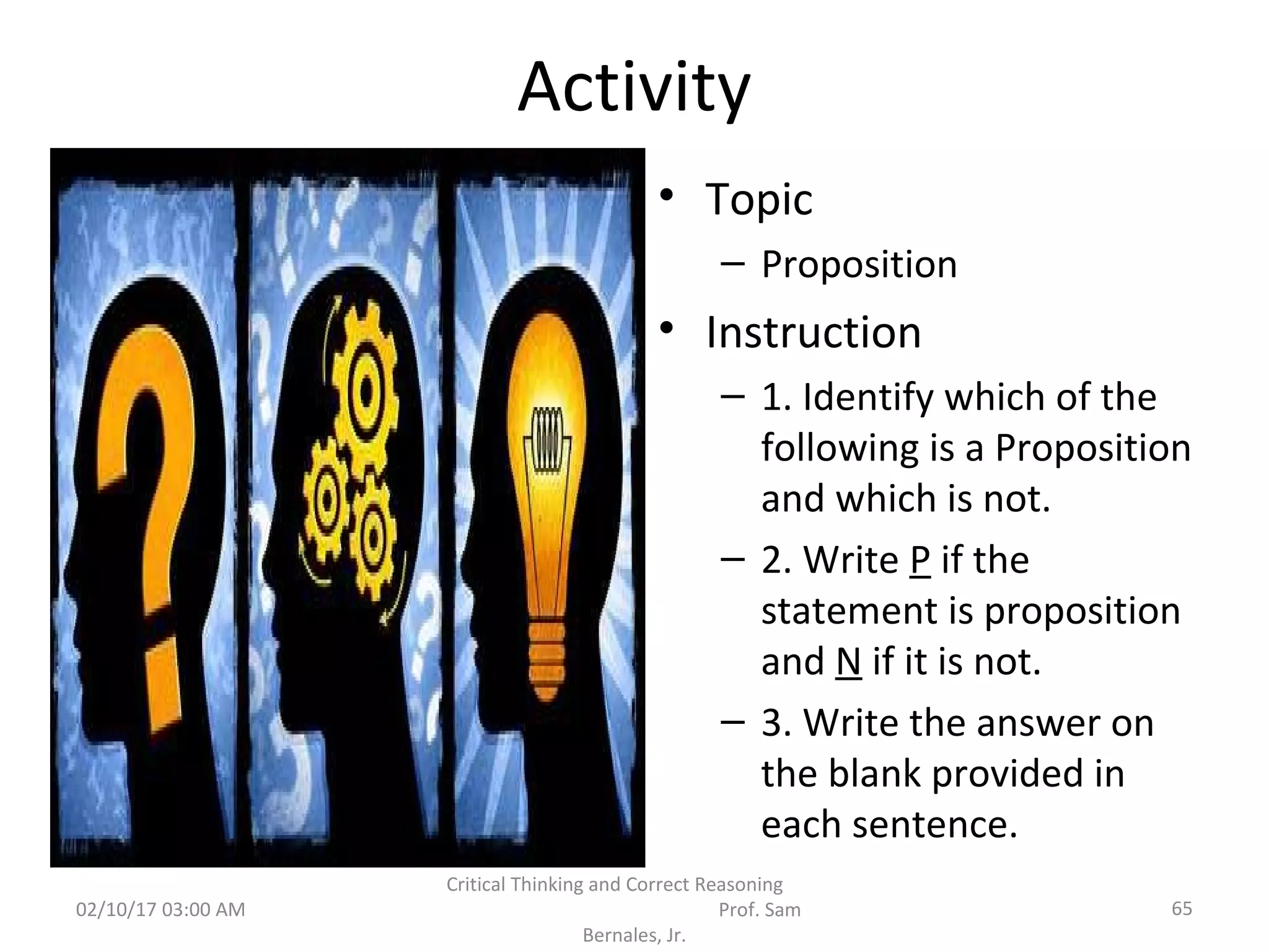 Activity
• Topic
– Proposition
• Instruction
– 1. Identify which of the
following is a Proposition
and which is not.
– 2. Write P if the
statement is proposition
and N if it is not.
– 3. Write the answer on
the blank provided in
each sentence.
02/10/17 03:00 AM
Critical Thinking and Correct Reasoning
Prof. Sam
Bernales, Jr.
65
 