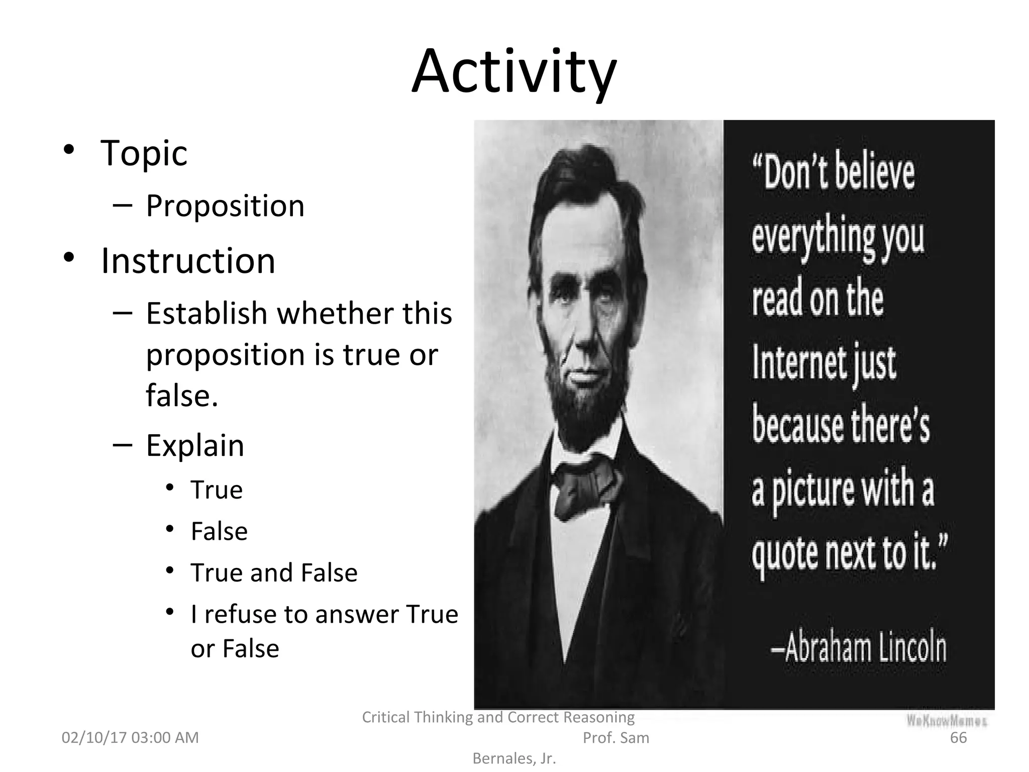 Activity
• Topic
– Proposition
• Instruction
– Establish whether this
proposition is true or
false.
– Explain
• True
• False
• True and False
• I refuse to answer True
or False
02/10/17 03:00 AM 66
Critical Thinking and Correct Reasoning
Prof. Sam
Bernales, Jr.
 