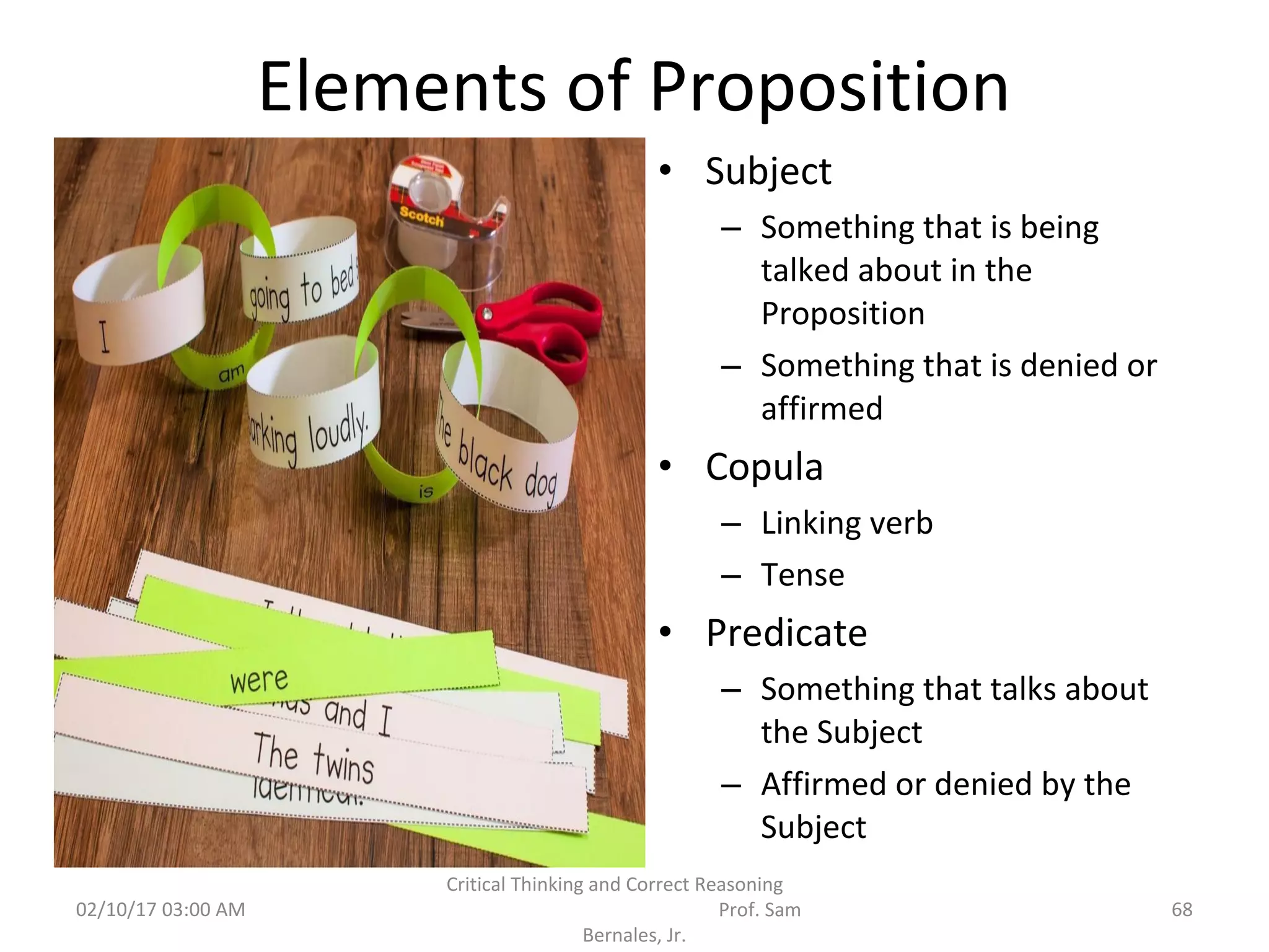 Elements of Proposition
• Subject
– Something that is being
talked about in the
Proposition
– Something that is denied or
affirmed
• Copula
– Linking verb
– Tense
• Predicate
– Something that talks about
the Subject
– Affirmed or denied by the
Subject
02/10/17 03:00 AM
Critical Thinking and Correct Reasoning
Prof. Sam
Bernales, Jr.
68
 