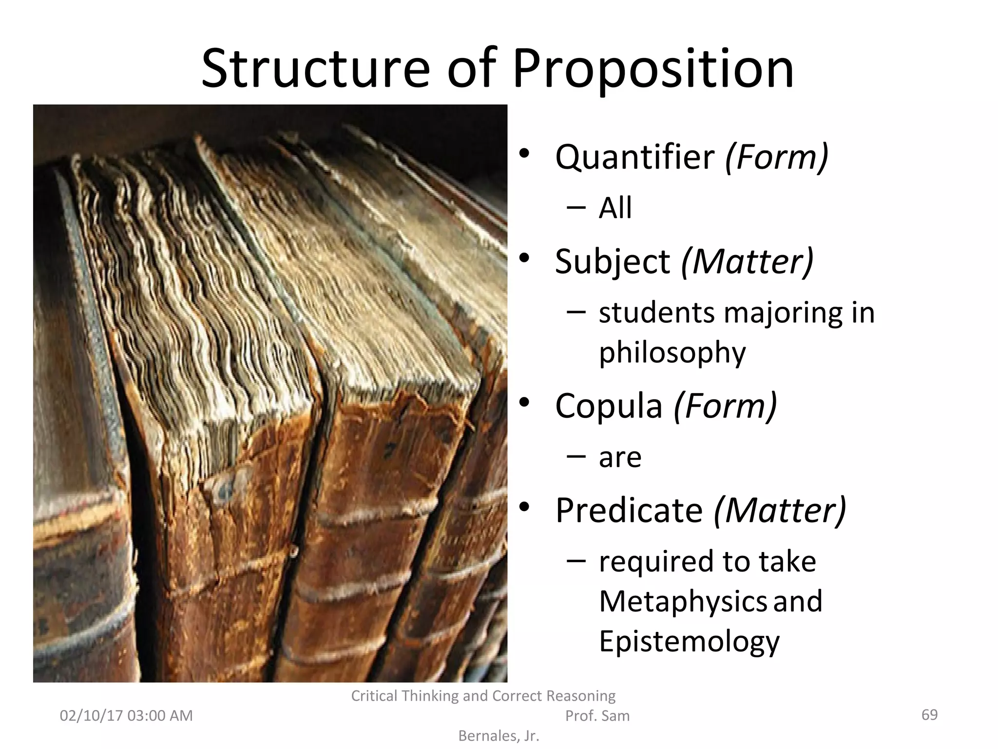 Structure of Proposition
• Quantifier (Form)
– All
• Subject (Matter)
– students majoring in
philosophy
• Copula (Form)
– are
• Predicate (Matter)
– required to take
Metaphysicsand
Epistemology
02/10/17 03:00 AM
Critical Thinking and Correct Reasoning
Prof. Sam
Bernales, Jr.
69
 