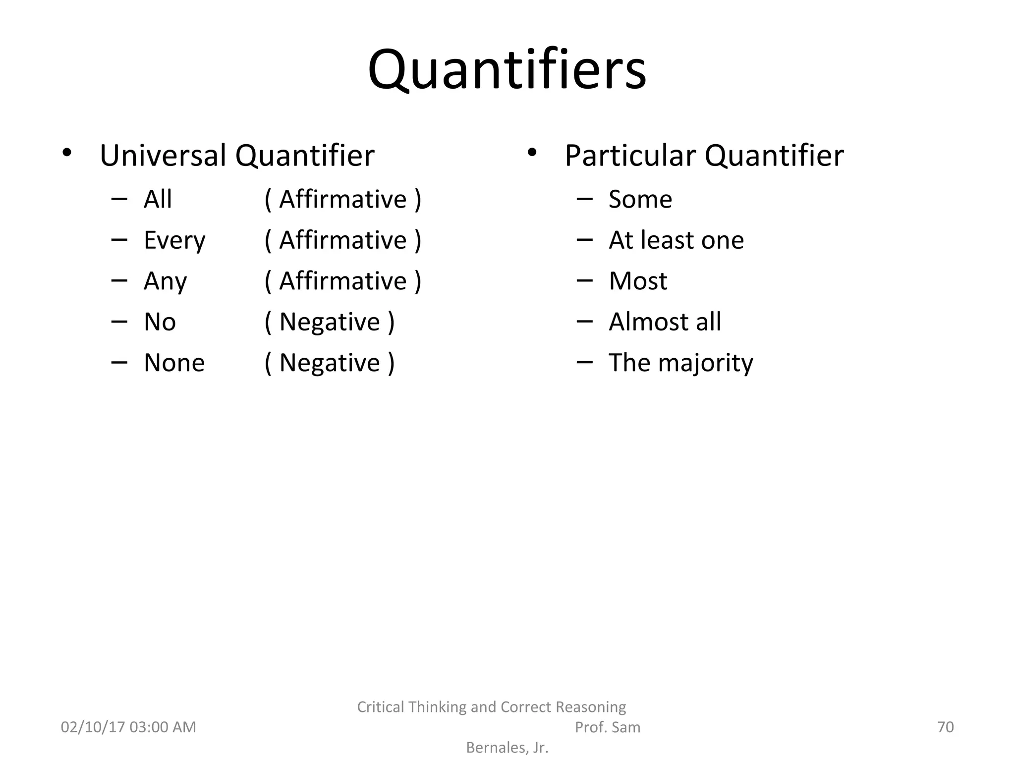 Quantifiers
• Universal Quantifier
– All ( Affirmative )
– Every ( Affirmative )
– Any ( Affirmative )
– No ( Negative )
– None ( Negative )
• Particular Quantifier
– Some
– At least one
– Most
– Almost all
– The majority
02/10/17 03:00 AM
Critical Thinking and Correct Reasoning
Prof. Sam
Bernales, Jr.
70
 