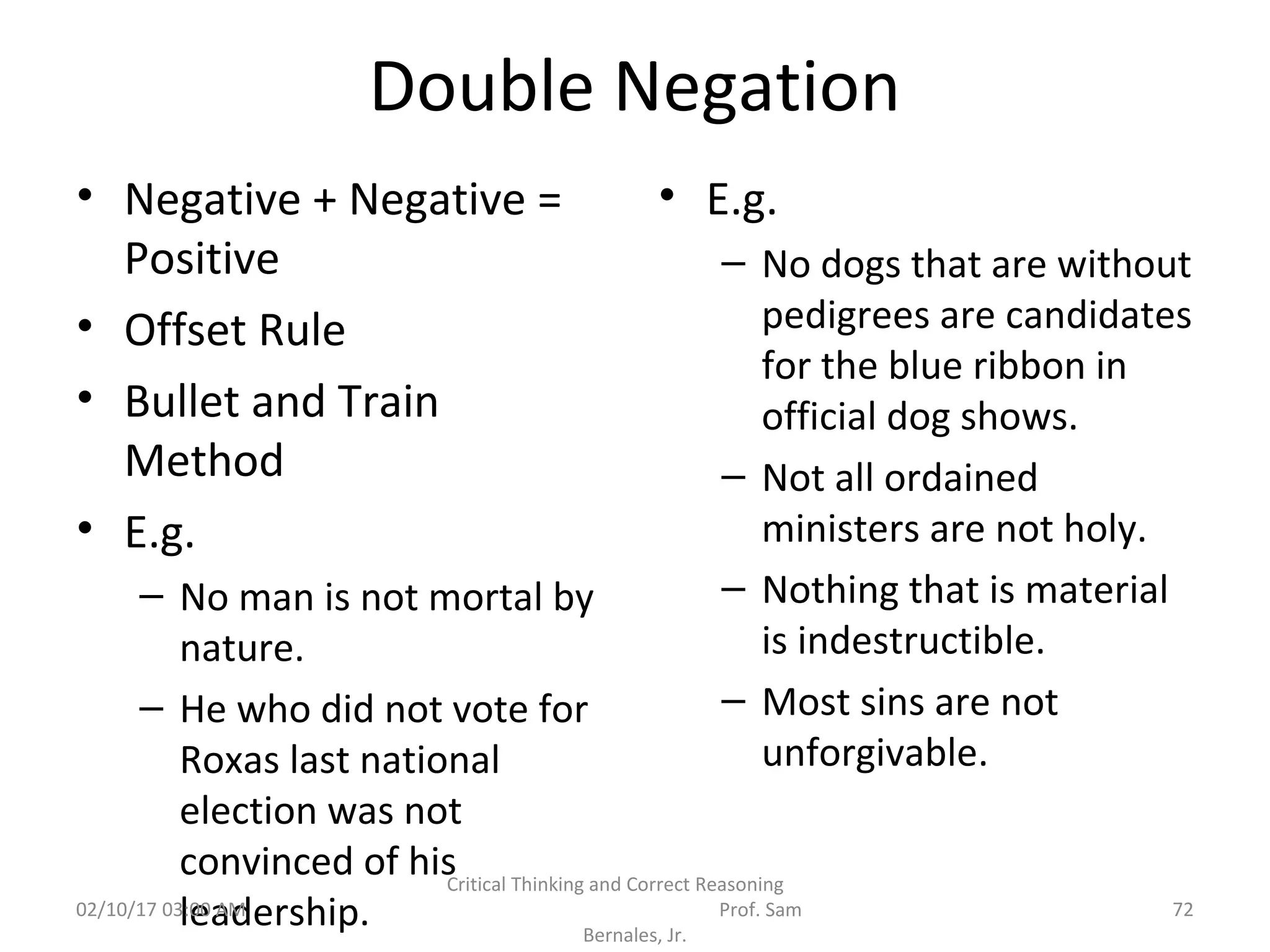 Double Negation
• Negative + Negative =
Positive
• Offset Rule
• Bullet and Train
Method
• E.g.
– No man is not mortal by
nature.
– He who did not vote for
Roxas last national
election was not
convinced of his
leadership.
• E.g.
– No dogs that are without
pedigrees are candidates
for the blue ribbon in
official dog shows.
– Not all ordained
ministers are not holy.
– Nothing that is material
is indestructible.
– Most sins are not
unforgivable.
02/10/17 03:00 AM
Critical Thinking and Correct Reasoning
Prof. Sam
Bernales, Jr.
72
 