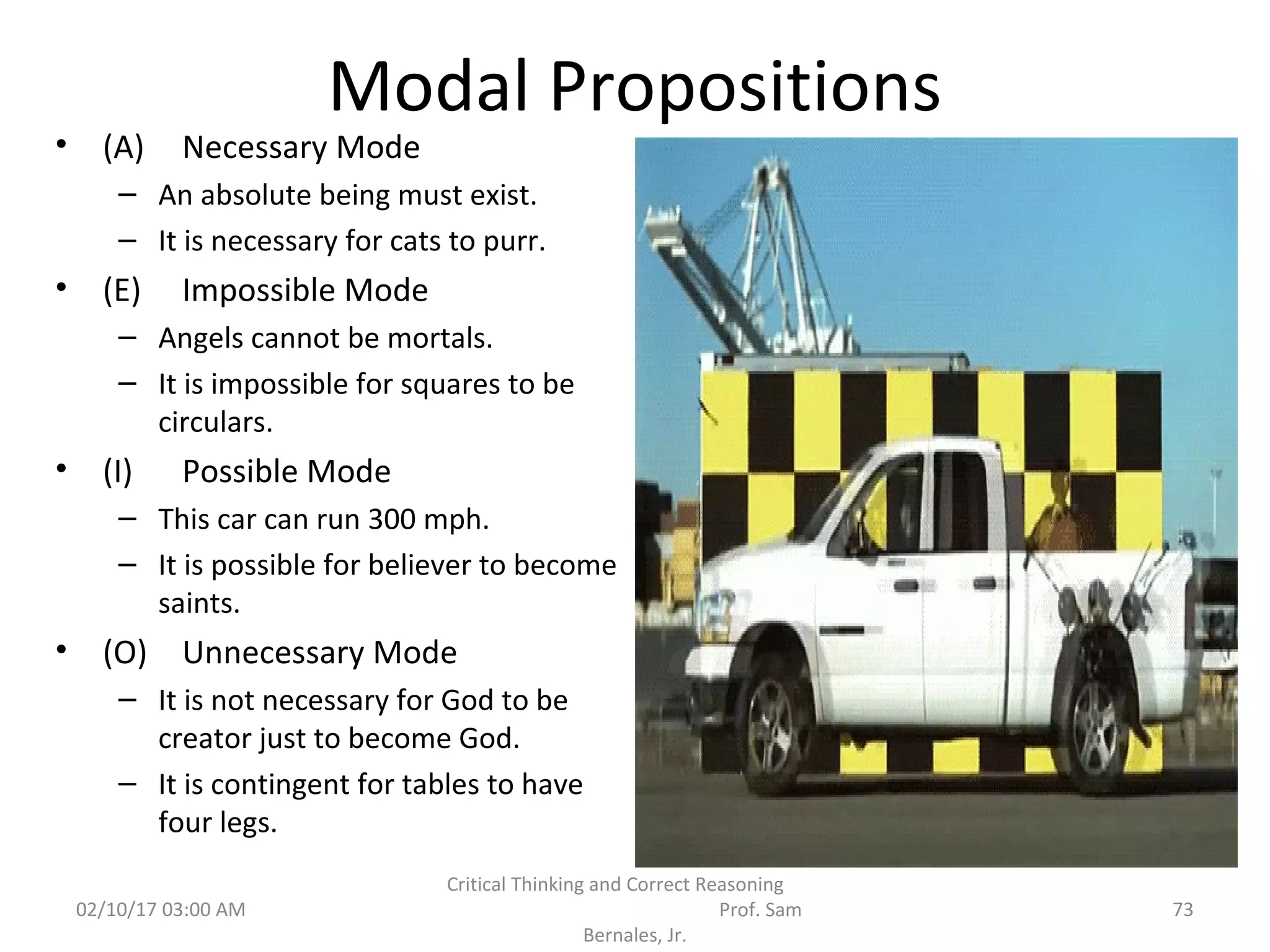 Modal Propositions
• (A) Necessary Mode
– An absolute being must exist.
– It is necessary for cats to purr.
• (E) Impossible Mode
– Angels cannot be mortals.
– It is impossible for squares to be
circulars.
• (I) Possible Mode
– This car can run 300 mph.
– It is possible for believer to become
saints.
• (O) Unnecessary Mode
– It is not necessary for God to be
creator just to become God.
– It is contingent for tables to have
four legs.
02/10/17 03:00 AM
Critical Thinking and Correct Reasoning
Prof. Sam
Bernales, Jr.
73
 