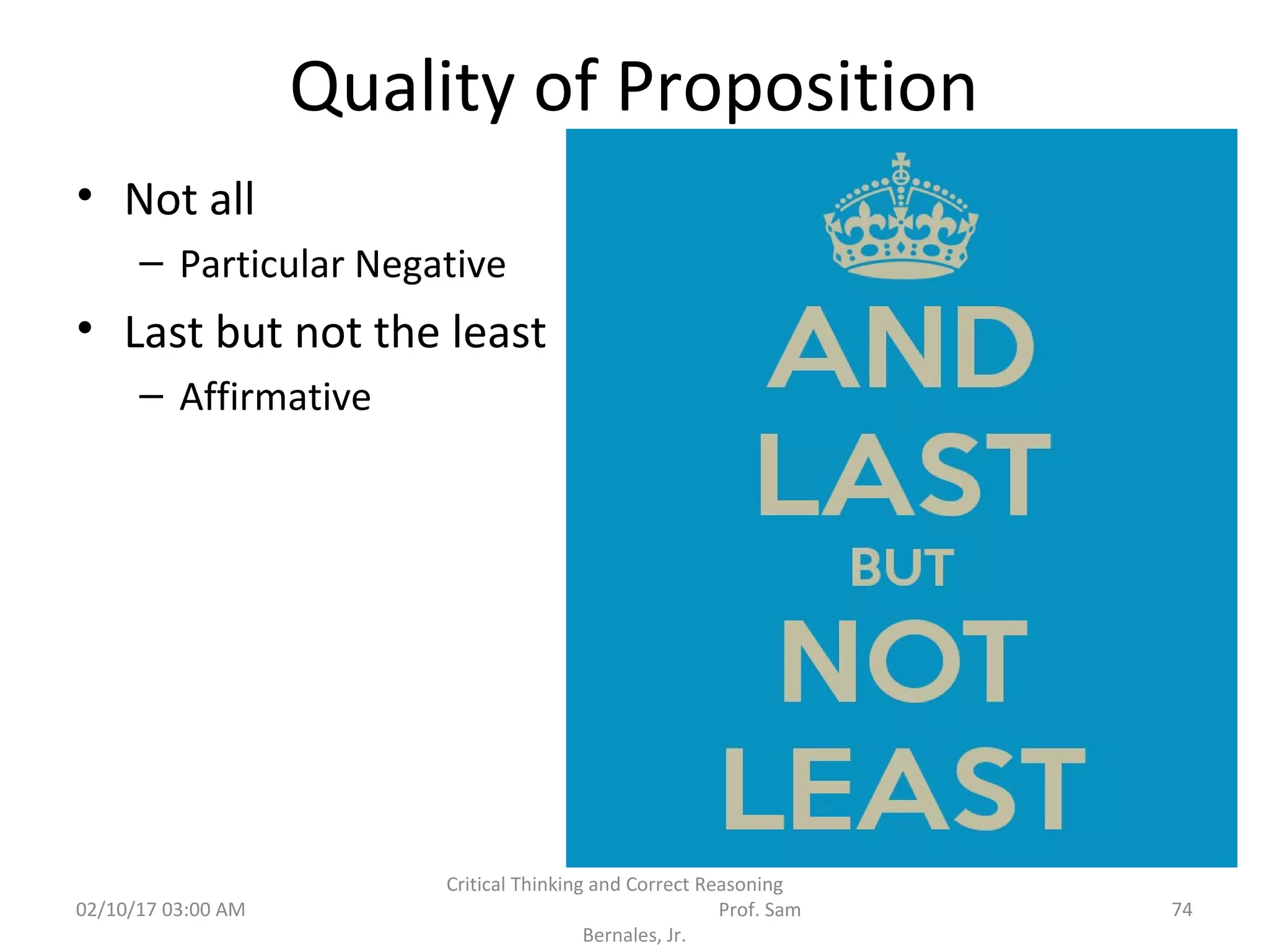 Quality of Proposition
• Not all
– Particular Negative
• Last but not the least
– Affirmative
02/10/17 03:00 AM
Critical Thinking and Correct Reasoning
Prof. Sam
Bernales, Jr.
74
 