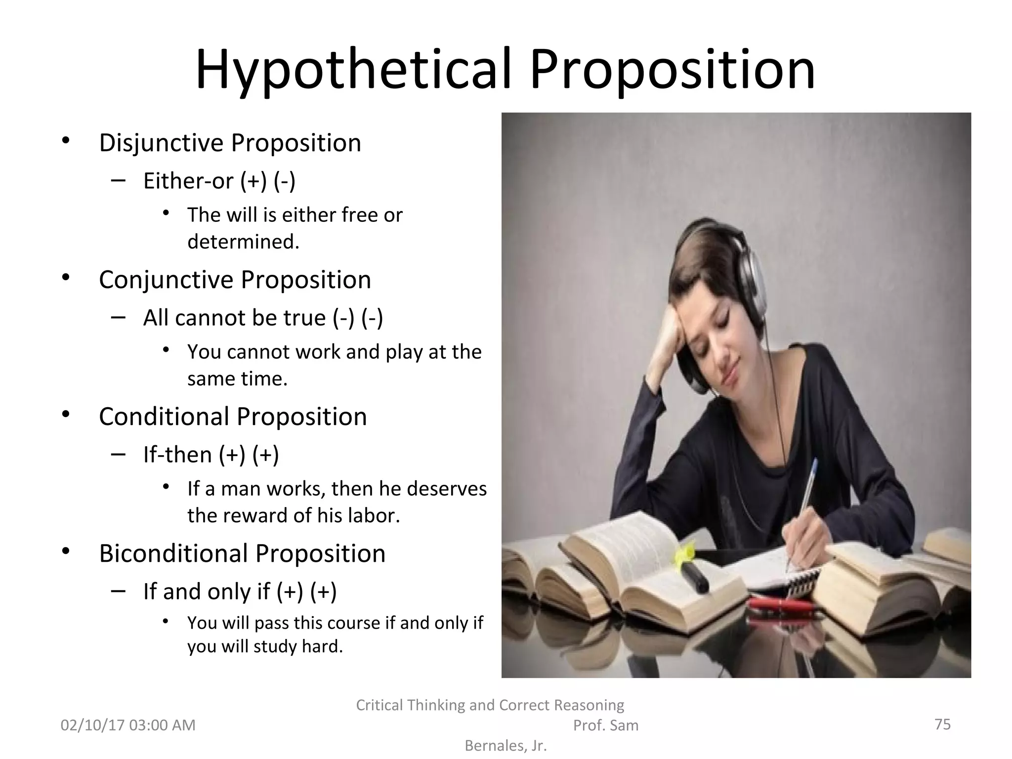 Hypothetical Proposition
• Disjunctive Proposition
– Either-or (+) (-)
• The will is either free or
determined.
• Conjunctive Proposition
– All cannot be true (-) (-)
• You cannot work and play at the
same time.
• Conditional Proposition
– If-then (+) (+)
• If a man works, then he deserves
the reward of his labor.
• Biconditional Proposition
– If and only if (+) (+)
• You will pass this course if and only if
you will study hard.
02/10/17 03:00 AM
Critical Thinking and Correct Reasoning
Prof. Sam
Bernales, Jr.
75
 