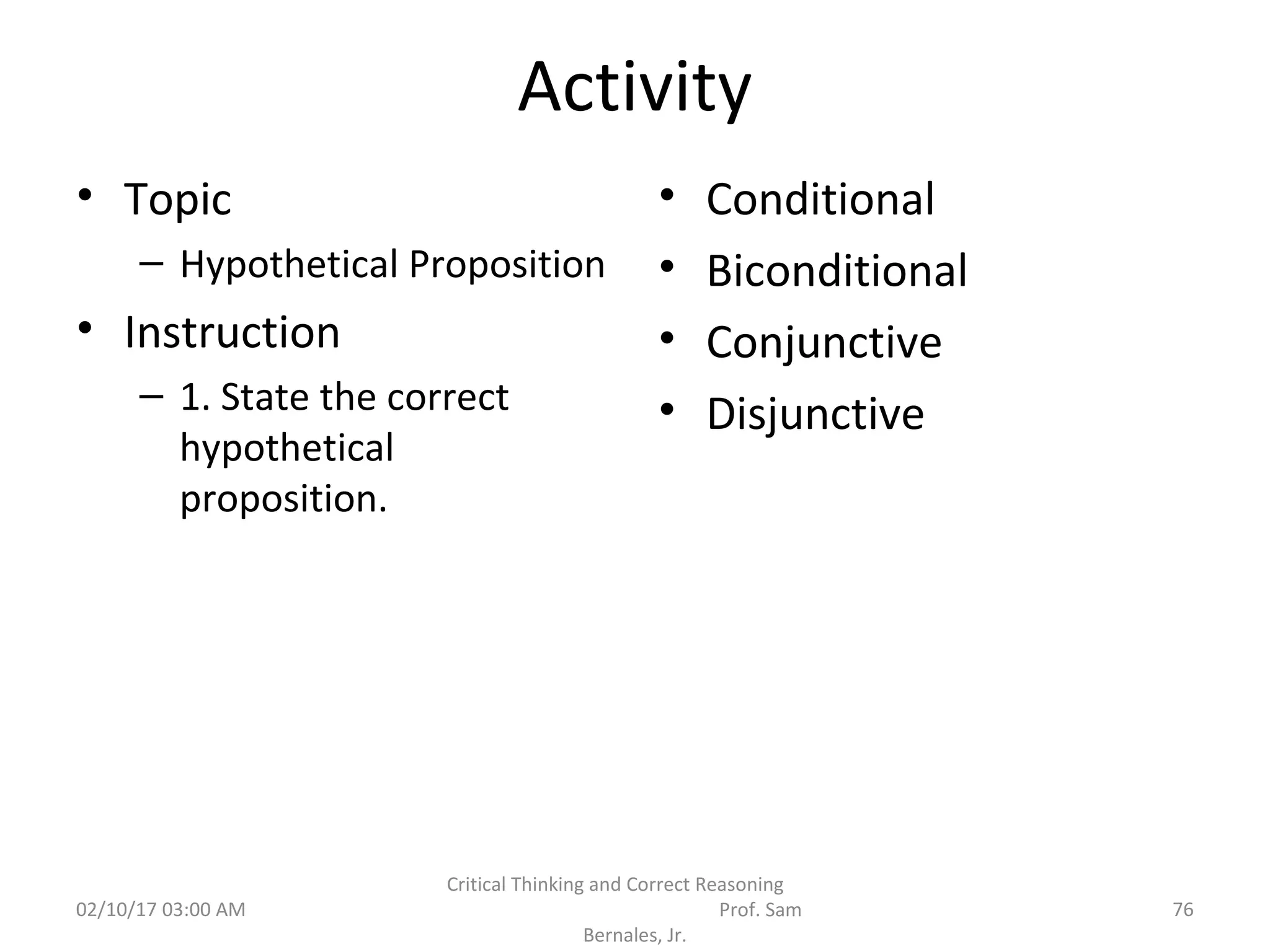 Activity
• Topic
– Hypothetical Proposition
• Instruction
– 1. State the correct
hypothetical
proposition.
• Conditional
• Biconditional
• Conjunctive
• Disjunctive
02/10/17 03:00 AM
Critical Thinking and Correct Reasoning
Prof. Sam
Bernales, Jr.
76
 