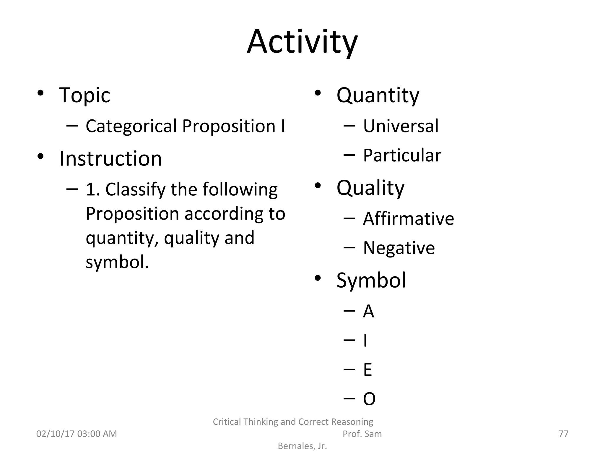 Activity
• Topic
– Categorical Proposition I
• Instruction
– 1. Classify the following
Proposition according to
quantity, quality and
symbol.
• Quantity
– Universal
– Particular
• Quality
– Affirmative
– Negative
• Symbol
– A
– I
– E
– O
02/10/17 03:00 AM
Critical Thinking and Correct Reasoning
Prof. Sam
Bernales, Jr.
77
 