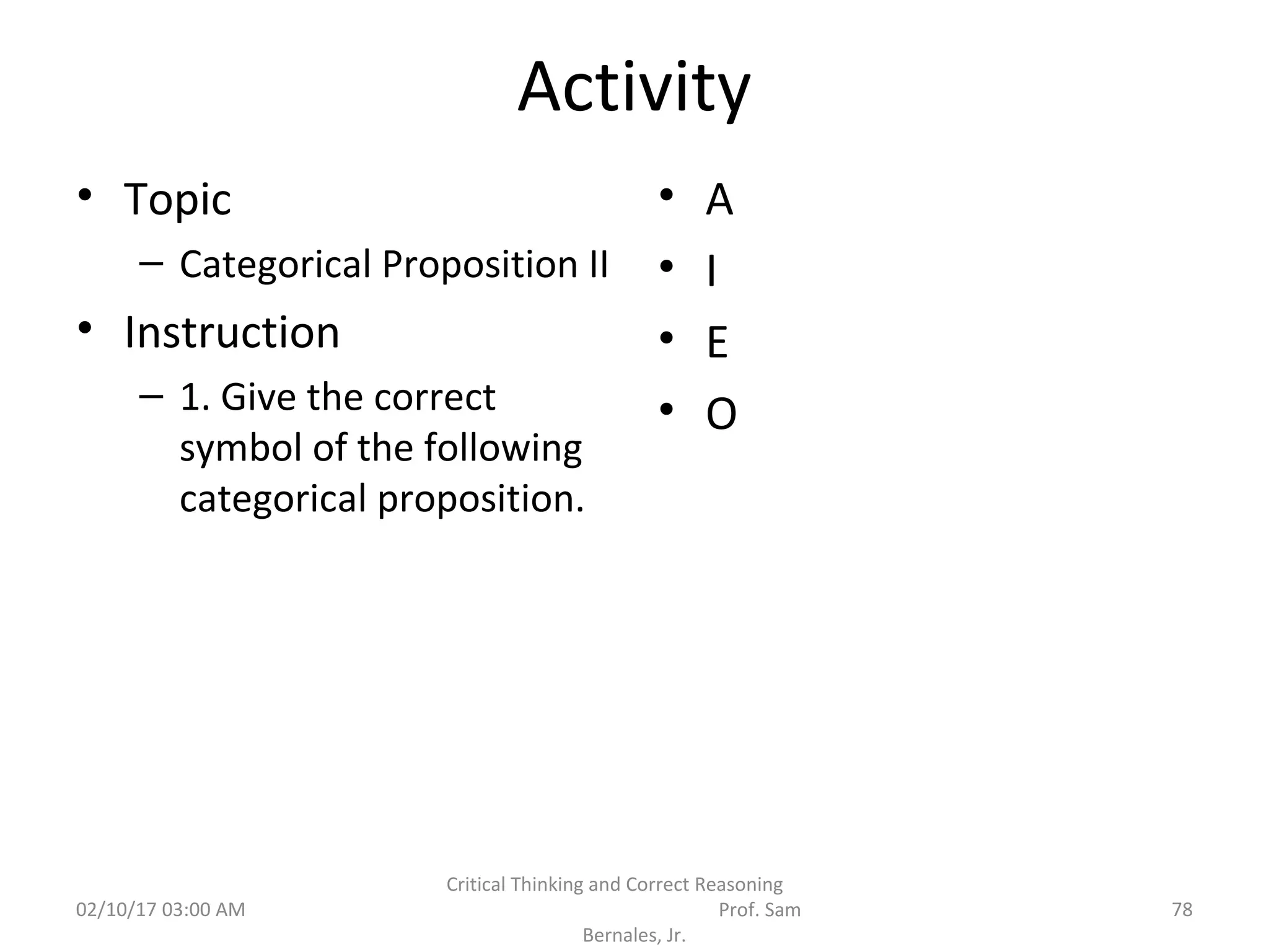 Activity
• Topic
– Categorical Proposition II
• Instruction
– 1. Give the correct
symbol of the following
categorical proposition.
• A
• I
• E
• O
02/10/17 03:00 AM
Critical Thinking and Correct Reasoning
Prof. Sam
Bernales, Jr.
78
 