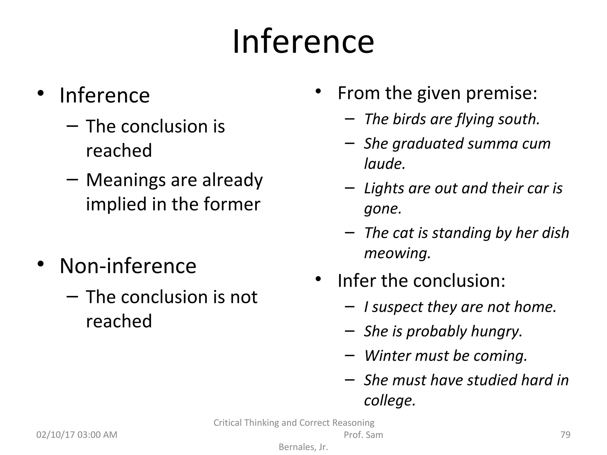 Inference
• Inference
– The conclusion is
reached
– Meanings are already
implied in the former
• Non-inference
– The conclusion is not
reached
• From the given premise:
– The birds are flying south.
– She graduated summa cum
laude.
– Lights are out and their car is
gone.
– The cat is standing by her dish
meowing.
• Infer the conclusion:
– I suspect they are not home.
– She is probably hungry.
– Winter must be coming.
– She must have studied hard in
college.
02/10/17 03:00 AM 79
Critical Thinking and Correct Reasoning
Prof. Sam
Bernales, Jr.
 