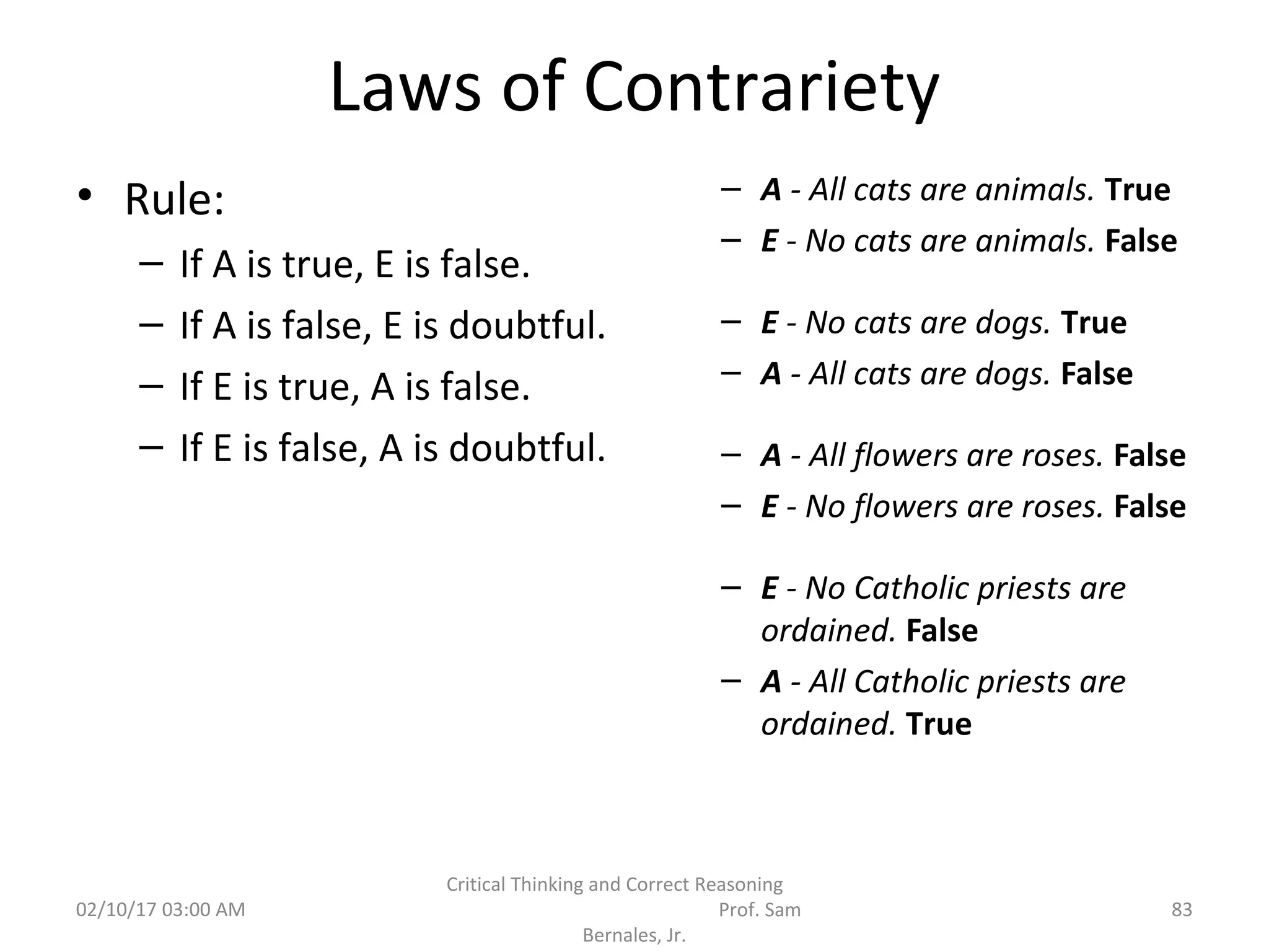 Laws of Contrariety
• Rule:
– If A is true, E is false.
– If A is false, E is doubtful.
– If E is true, A is false.
– If E is false, A is doubtful.
– A - All cats are animals. True
– E - No cats are animals. False
– E - No cats are dogs. True
– A - All cats are dogs. False
– A - All flowers are roses. False
– E - No flowers are roses. False
– E - No Catholic priests are
ordained. False
– A - All Catholic priests are
ordained. True
02/10/17 03:00 AM
Critical Thinking and Correct Reasoning
Prof. Sam
Bernales, Jr.
83
 