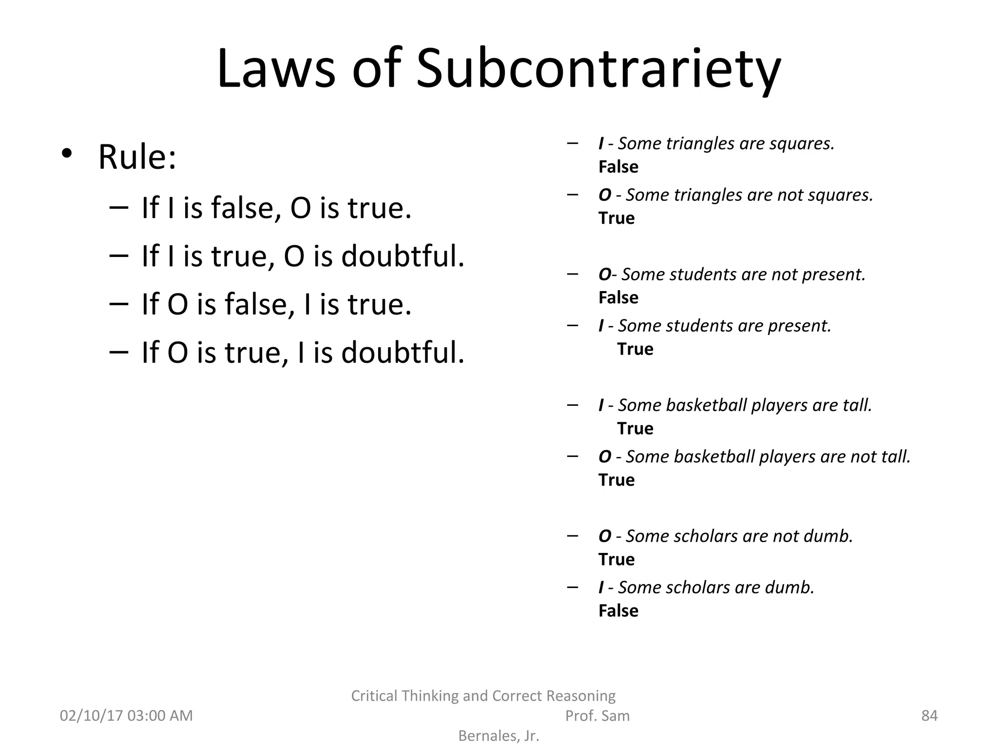 Laws of Subcontrariety
• Rule:
– If I is false, O is true.
– If I is true, O is doubtful.
– If O is false, I is true.
– If O is true, I is doubtful.
– I - Some triangles are squares.
False
– O - Some triangles are not squares.
True
– O- Some students are not present.
False
– I - Some students are present.
True
– I - Some basketball players are tall.
True
– O - Some basketball players are not tall.
True
– O - Some scholars are not dumb.
True
– I - Some scholars are dumb.
False
02/10/17 03:00 AM
Critical Thinking and Correct Reasoning
Prof. Sam
Bernales, Jr.
84
 
