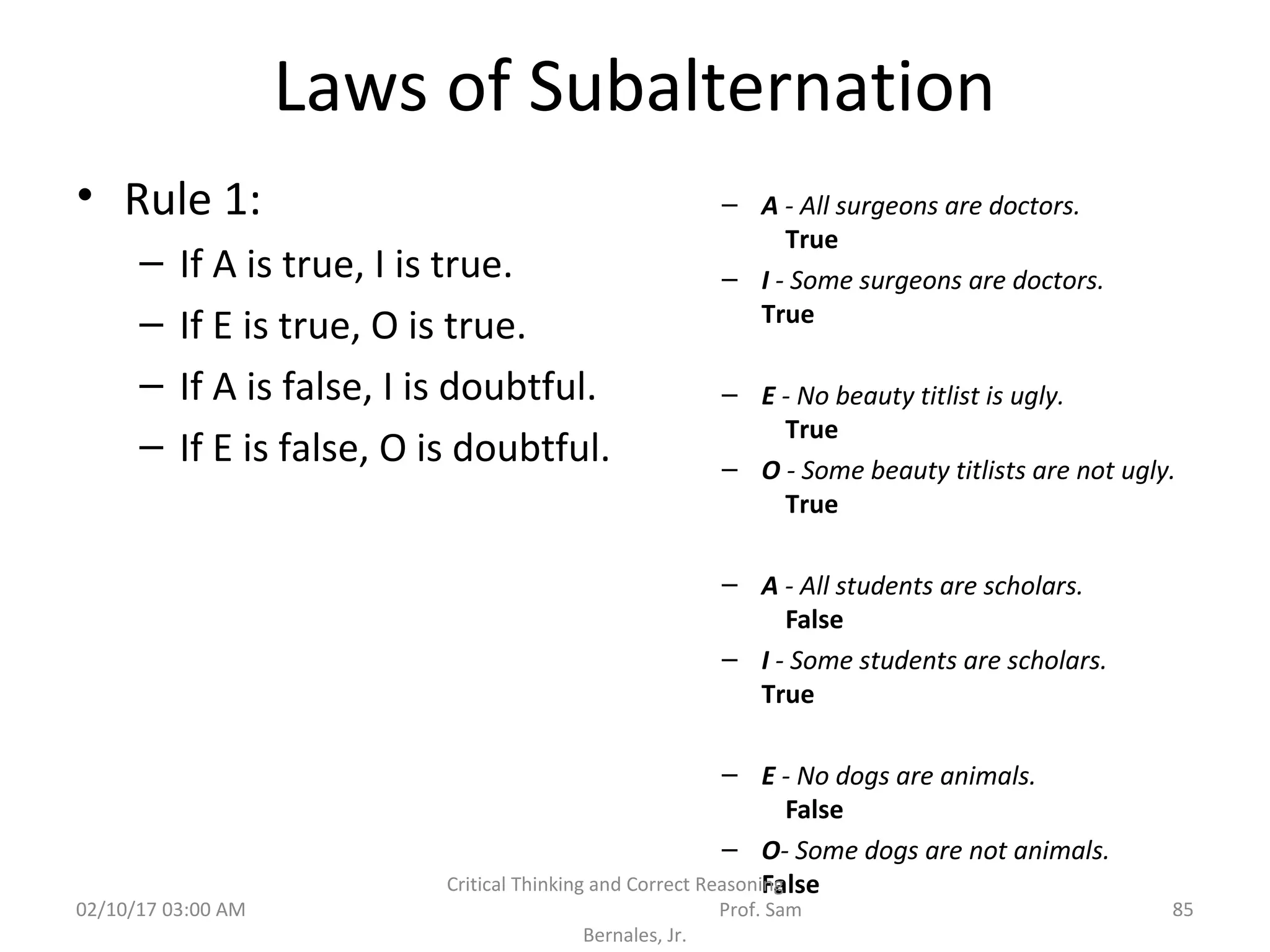 Laws of Subalternation
• Rule 1:
– If A is true, I is true.
– If E is true, O is true.
– If A is false, I is doubtful.
– If E is false, O is doubtful.
– A - All surgeons are doctors.
True
– I - Some surgeons are doctors.
True
– E - No beauty titlist is ugly.
True
– O - Some beauty titlists are not ugly.
True
– A - All students are scholars.
False
– I - Some students are scholars.
True
– E - No dogs are animals.
False
– O- Some dogs are not animals.
False
02/10/17 03:00 AM
Critical Thinking and Correct Reasoning
Prof. Sam
Bernales, Jr.
85
 