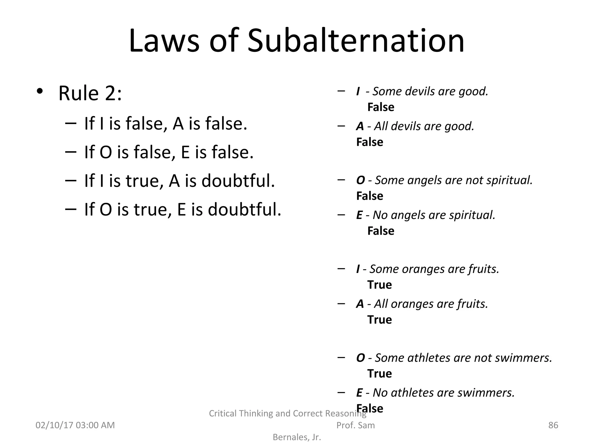 Laws of Subalternation
• Rule 2:
– If I is false, A is false.
– If O is false, E is false.
– If I is true, A is doubtful.
– If O is true, E is doubtful.
– I - Some devils are good.
False
– A - All devils are good.
False
– O - Some angels are not spiritual.
False
– E - No angels are spiritual.
False
– I - Some oranges are fruits.
True
– A - All oranges are fruits.
True
– O - Some athletes are not swimmers.
True
– E - No athletes are swimmers.
False
02/10/17 03:00 AM
Critical Thinking and Correct Reasoning
Prof. Sam
Bernales, Jr.
86
 