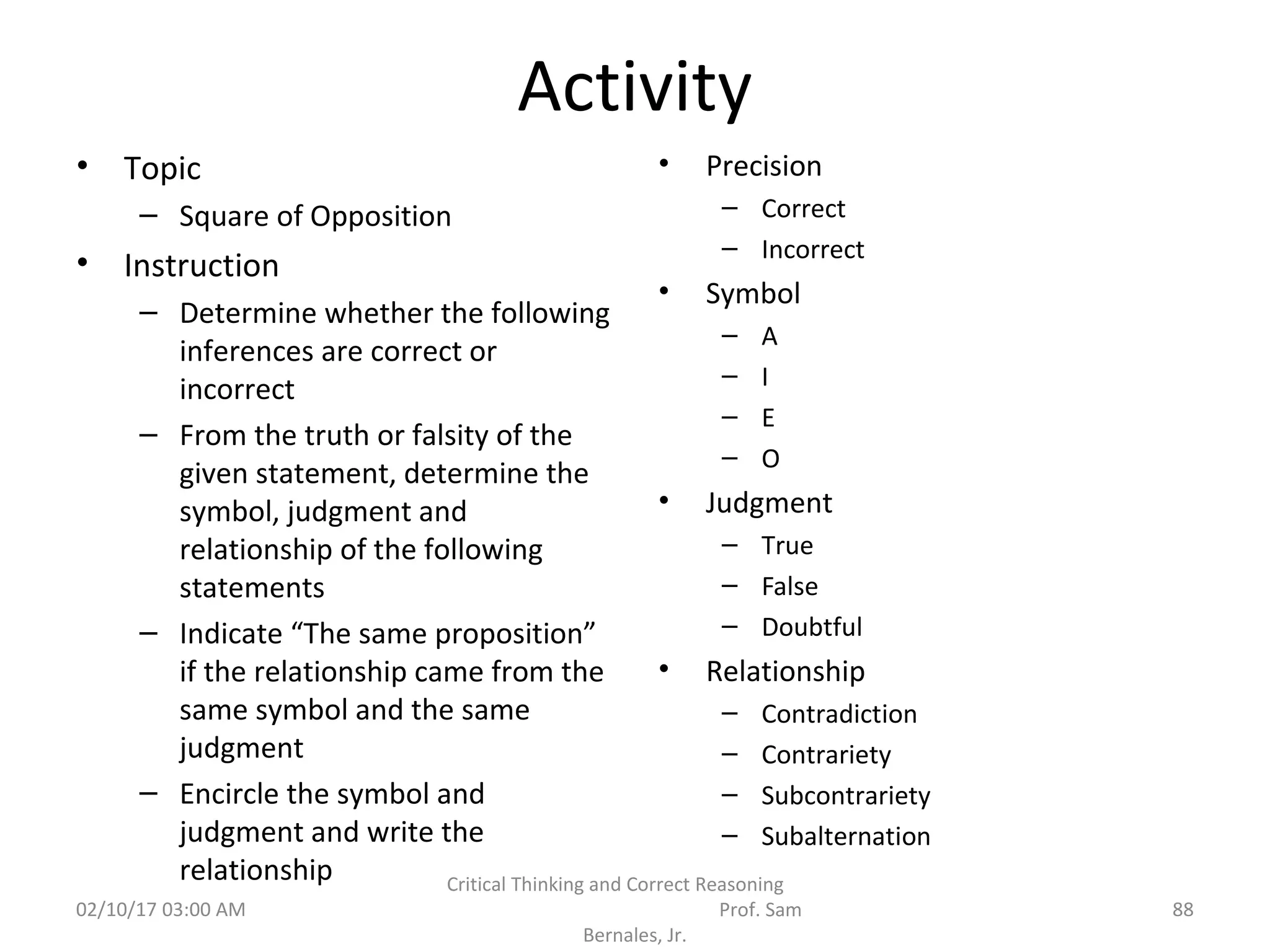 Activity
• Topic
– Square of Opposition
• Instruction
– Determine whether the following
inferences are correct or
incorrect
– From the truth or falsity of the
given statement, determine the
symbol, judgment and
relationship of the following
statements
– Indicate “The same proposition”
if the relationship came from the
same symbol and the same
judgment
– Encircle the symbol and
judgment and write the
relationship
• Precision
– Correct
– Incorrect
• Symbol
– A
– I
– E
– O
• Judgment
– True
– False
– Doubtful
• Relationship
– Contradiction
– Contrariety
– Subcontrariety
– Subalternation
02/10/17 03:00 AM
Critical Thinking and Correct Reasoning
Prof. Sam
Bernales, Jr.
88
 