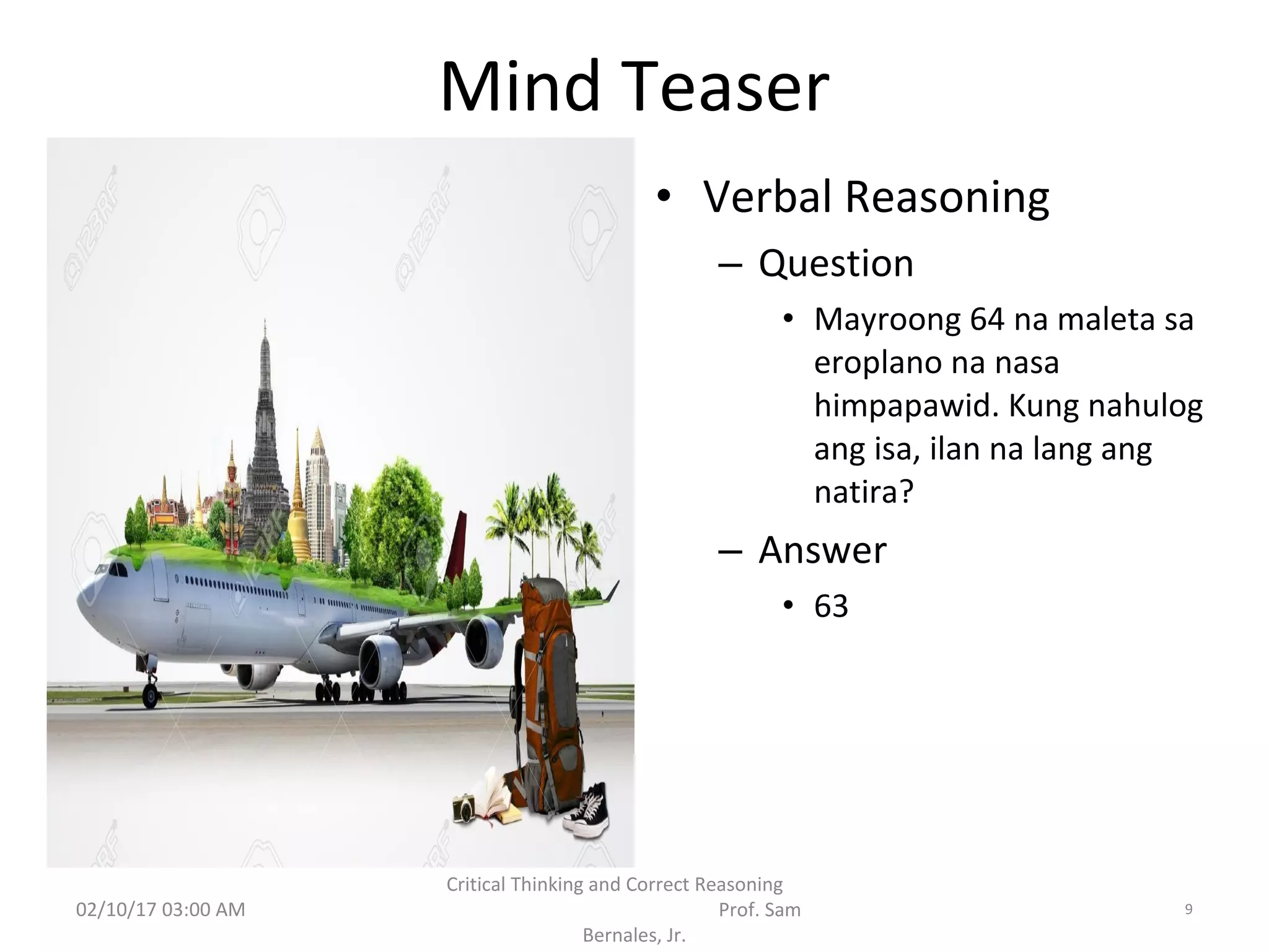 Mind Teaser
• Verbal Reasoning
– Question
• Mayroong 64 na maleta sa
eroplano na nasa
himpapawid. Kung nahulog
ang isa, ilan na lang ang
natira?
– Answer
• 63
02/10/17 03:00 AM
Critical Thinking and Correct Reasoning
Prof. Sam
Bernales, Jr.
9
 
