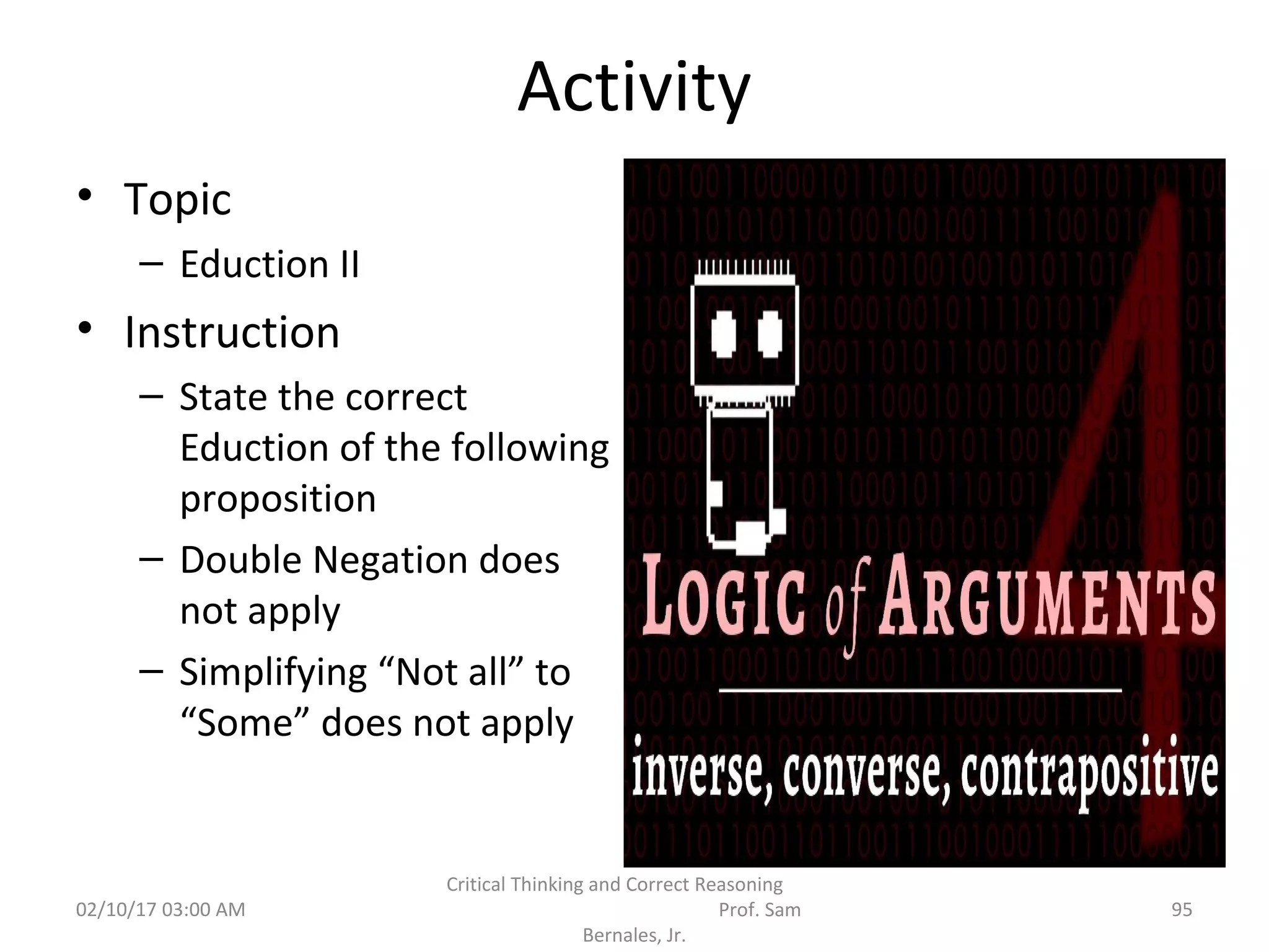 Activity
• Topic
– Eduction II
• Instruction
– State the correct
Eduction of the following
proposition
– Double Negation does
not apply
– Simplifying “Not all” to
“Some” does not apply
02/10/17 03:00 AM
Critical Thinking and Correct Reasoning
Prof. Sam
Bernales, Jr.
95
 