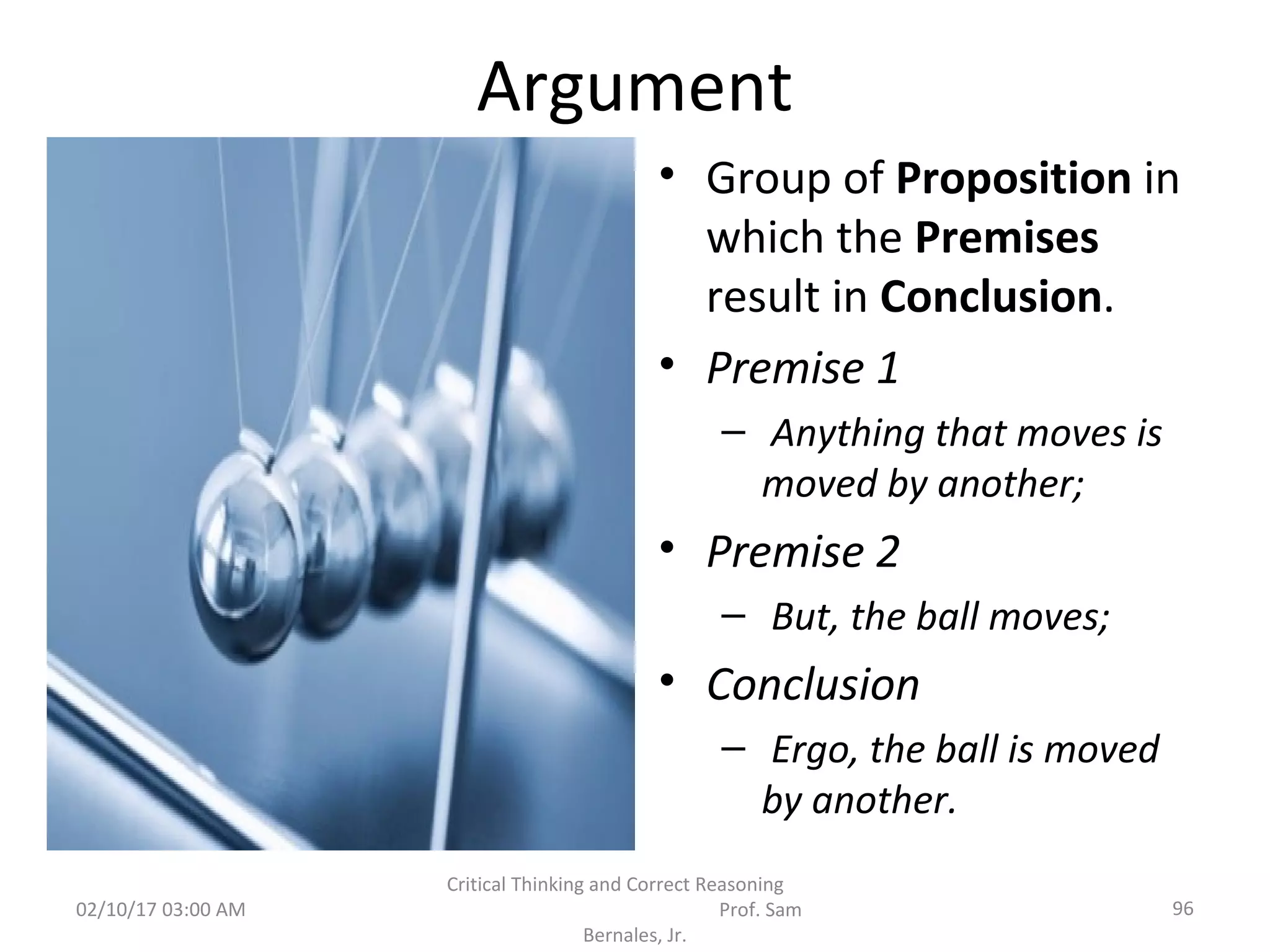 Argument
• Group of Proposition in
which the Premises
result in Conclusion.
• Premise 1
– Anything that moves is
moved by another;
• Premise 2
– But, the ball moves;
• Conclusion
– Ergo, the ball is moved
by another.
02/10/17 03:00 AM 96
Critical Thinking and Correct Reasoning
Prof. Sam
Bernales, Jr.
 