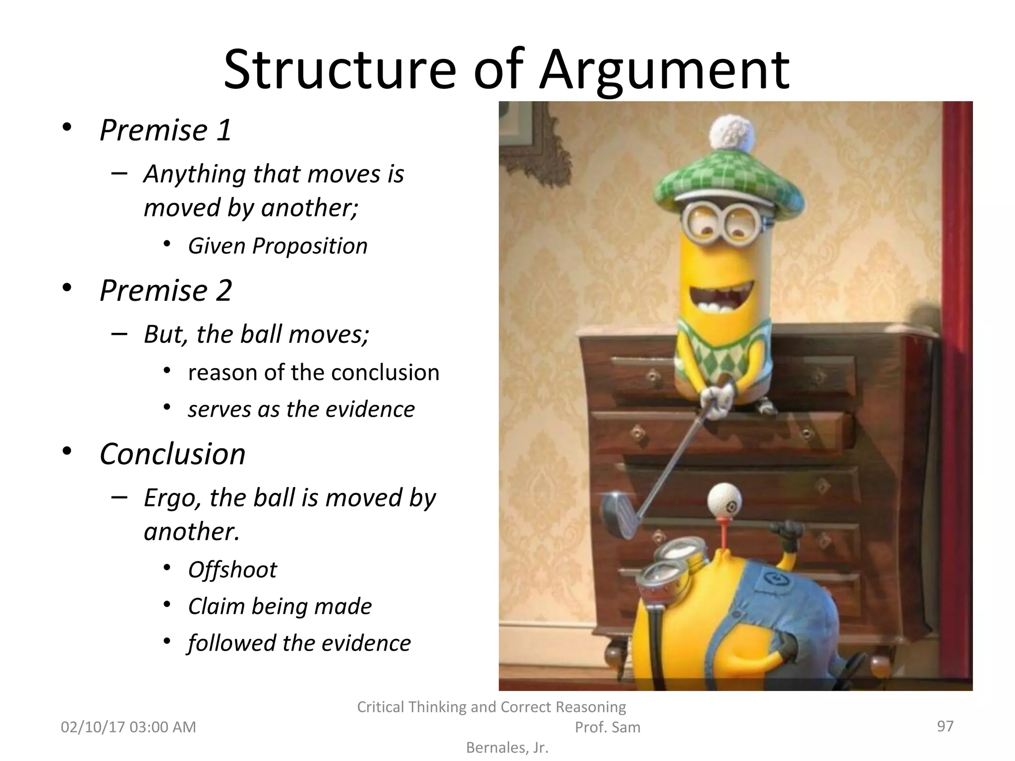 Structure of Argument
• Premise 1
– Anything that moves is
moved by another;
• Given Proposition
• Premise 2
– But, the ball moves;
• reason of the conclusion
• serves as the evidence
• Conclusion
– Ergo, the ball is moved by
another.
• Offshoot
• Claim being made
• followed the evidence
02/10/17 03:00 AM 97
Critical Thinking and Correct Reasoning
Prof. Sam
Bernales, Jr.
 