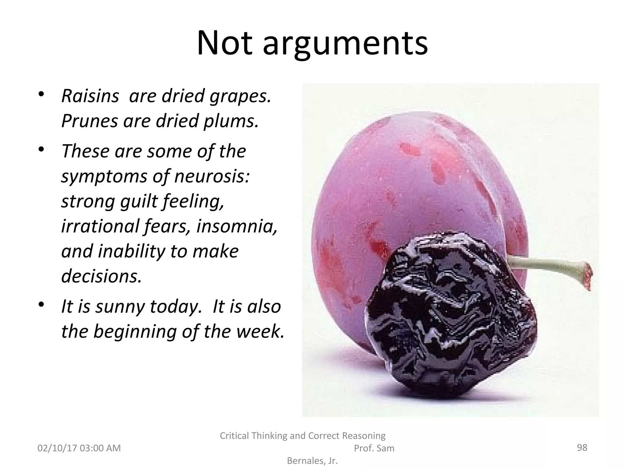 Not arguments
• Raisins are dried grapes.
Prunes are dried plums.
• These are some of the
symptoms of neurosis:
strong guilt feeling,
irrational fears, insomnia,
and inability to make
decisions.
• It is sunny today. It is also
the beginning of the week.
02/10/17 03:00 AM 98
Critical Thinking and Correct Reasoning
Prof. Sam
Bernales, Jr.
 