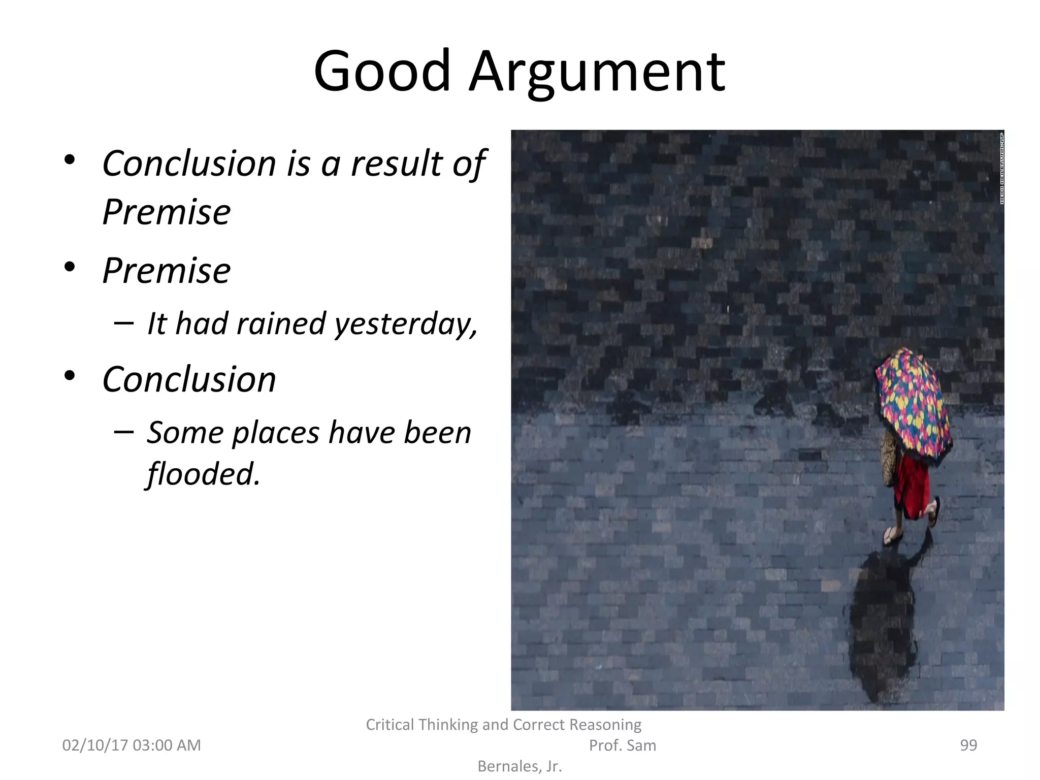 Good Argument
• Conclusion is a result of
Premise
• Premise
– It had rained yesterday,
• Conclusion
– Some places have been
flooded.
02/10/17 03:00 AM 99
Critical Thinking and Correct Reasoning
Prof. Sam
Bernales, Jr.
 