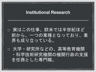 Institutional Research
実はこの仕事、欧米では半世紀ほど
前から、一つの業種となっており、業
界も成り立っている。
大学・研究所などの、高等教育機関
・科学技術研究機関の機関行政の支援
を任務とした専門職。
 
