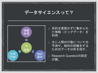 データサイエンスって？
目的を意図せずに集められ
た情報（ビッグデータ）を
利用
主に人間の行動についての
予測や、傾向の把握をする
ためのデータ分析を指す。
Research Questionの設定
が鍵。
 