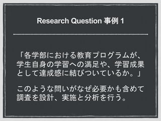 Research Question 事例 1
「各学部における教育プログラムが、
学生自身の学習への満足や、学習成果
として達成感に結びついているか。」
このような問いがなぜ必要かも含めて
調査を設計、実施と分析を行う。
 