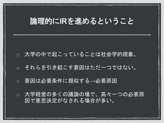 論理的にIRを進めるということ
大学の中で起こっていることは社会学的現象。
それらを引き起こす要因はただ一つではない。
要因は必要条件に類似する→必要原因
大学経営の多くの議論の場で、高々一つの必要原
因で意思決定がなされる場合が多い。
 