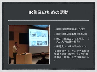IR普及のための活動
学術的国際会議 4th DSIR
国内向け研究集会 4th MJIR
IR人材育成カリキュラム （
九大大学院基幹教育）
IR導入コンサルテーション
人材育成では、これまで共同研
究者や同僚（院生）2人がIR専
任教員・職員として採用される
。
 