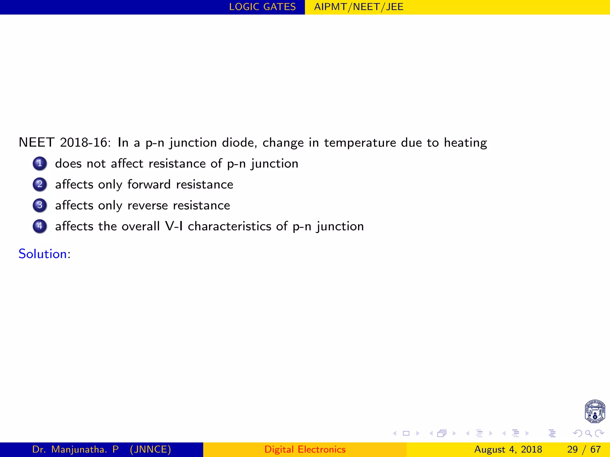LOGIC GATES AIPMT/NEET/JEE
NEET 2018-16: In a p-n junction diode, change in temperature due to heating
1 does not aﬀect resistance of p-n junction
2 aﬀects only forward resistance
3 aﬀects only reverse resistance
4 aﬀects the overall V-I characteristics of p-n junction
Solution:
Dr. Manjunatha. P (JNNCE) Digital Electronics August 4, 2018 29 / 67
 