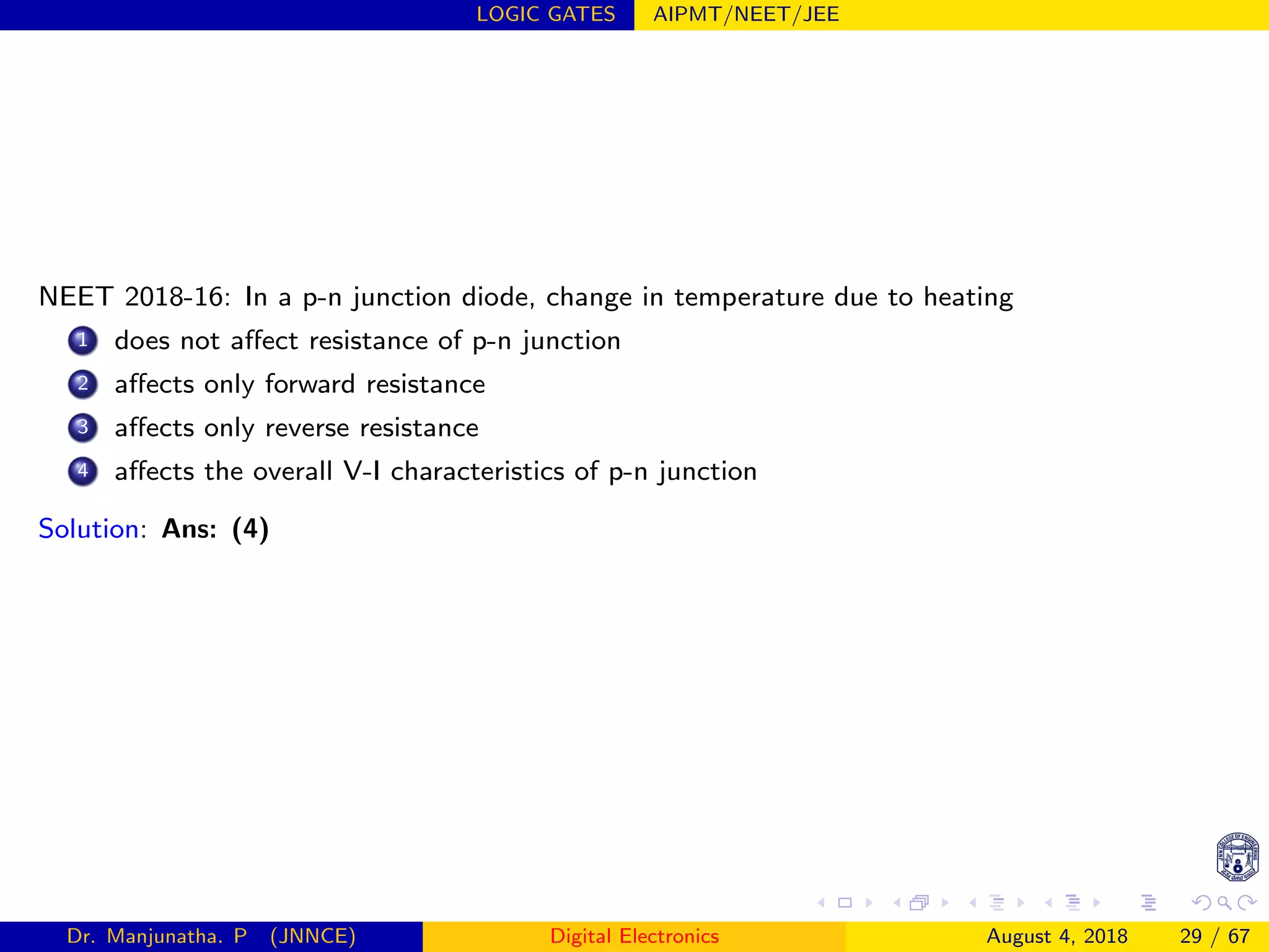 LOGIC GATES AIPMT/NEET/JEE
NEET 2018-16: In a p-n junction diode, change in temperature due to heating
1 does not aﬀect resistance of p-n junction
2 aﬀects only forward resistance
3 aﬀects only reverse resistance
4 aﬀects the overall V-I characteristics of p-n junction
Solution: Ans: (4)
Dr. Manjunatha. P (JNNCE) Digital Electronics August 4, 2018 29 / 67
 