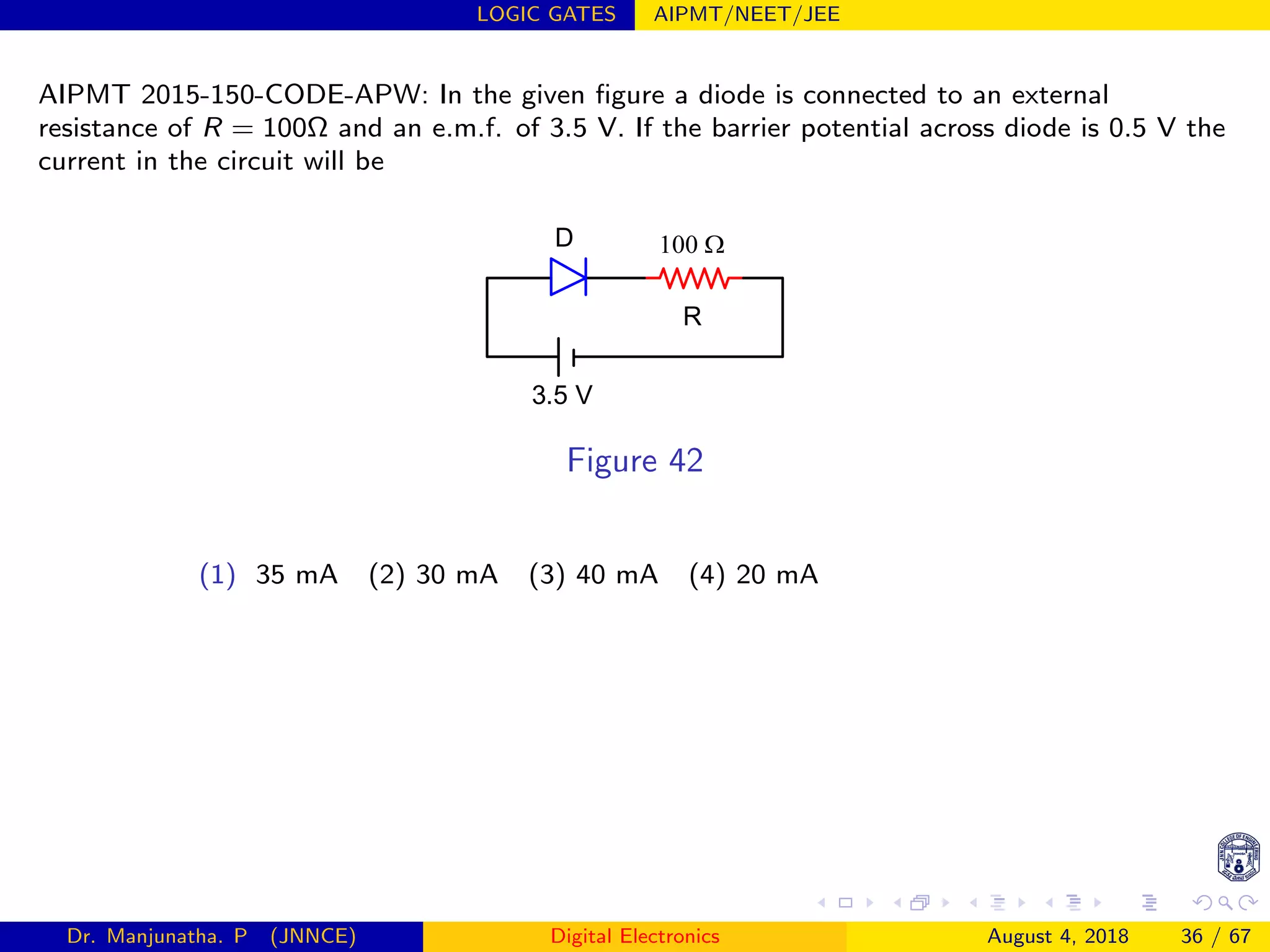 LOGIC GATES AIPMT/NEET/JEE
AIPMT 2015-150-CODE-APW: In the given ﬁgure a diode is connected to an external
resistance of R = 100Ω and an e.m.f. of 3.5 V. If the barrier potential across diode is 0.5 V the
current in the circuit will be
100 Ω
3.5 V
D
R
Figure 42
(1) 35 mA (2) 30 mA (3) 40 mA (4) 20 mA
Dr. Manjunatha. P (JNNCE) Digital Electronics August 4, 2018 36 / 67
 