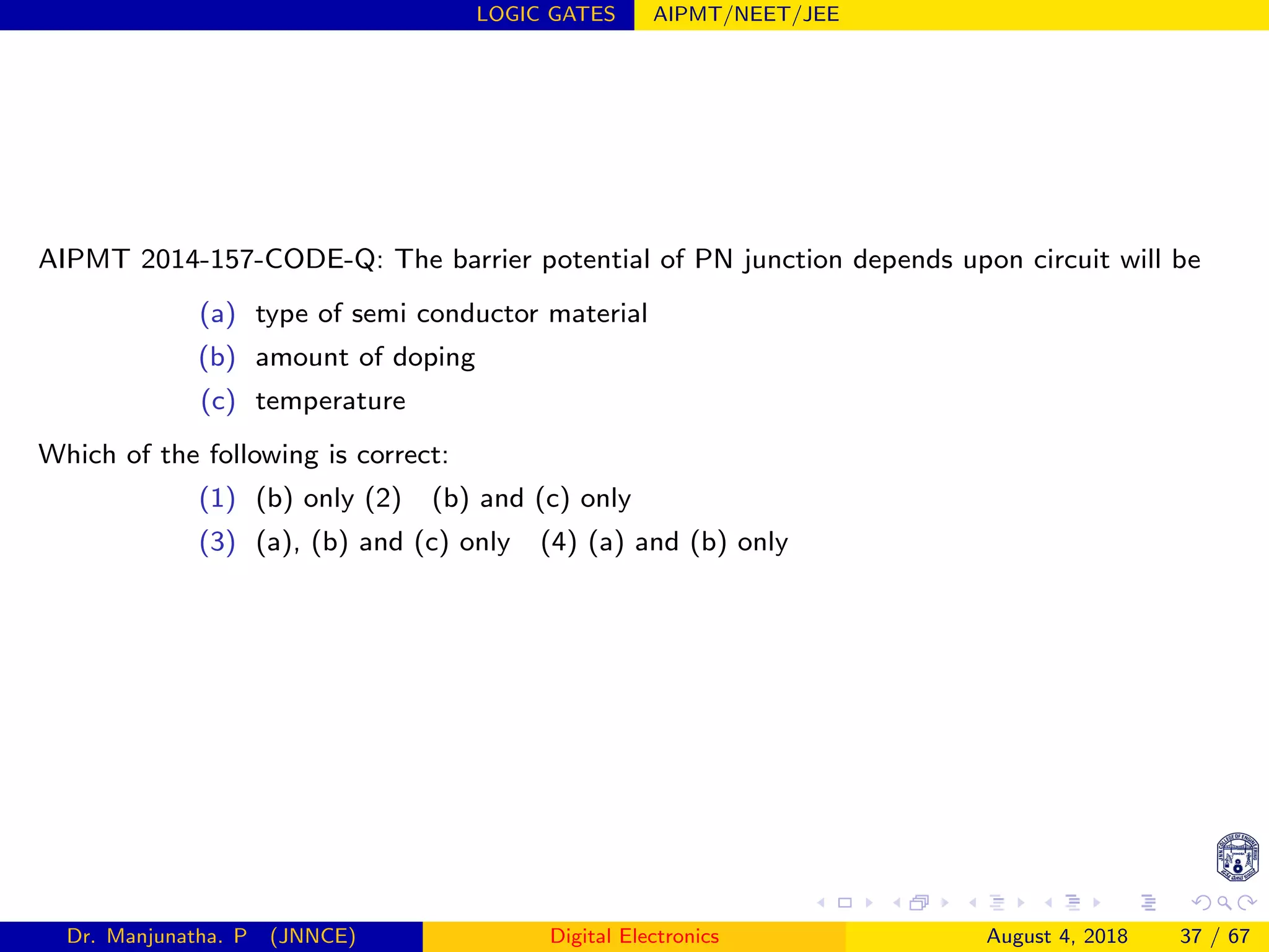 LOGIC GATES AIPMT/NEET/JEE
AIPMT 2014-157-CODE-Q: The barrier potential of PN junction depends upon circuit will be
(a) type of semi conductor material
(b) amount of doping
(c) temperature
Which of the following is correct:
(1) (b) only (2) (b) and (c) only
(3) (a), (b) and (c) only (4) (a) and (b) only
Dr. Manjunatha. P (JNNCE) Digital Electronics August 4, 2018 37 / 67
 