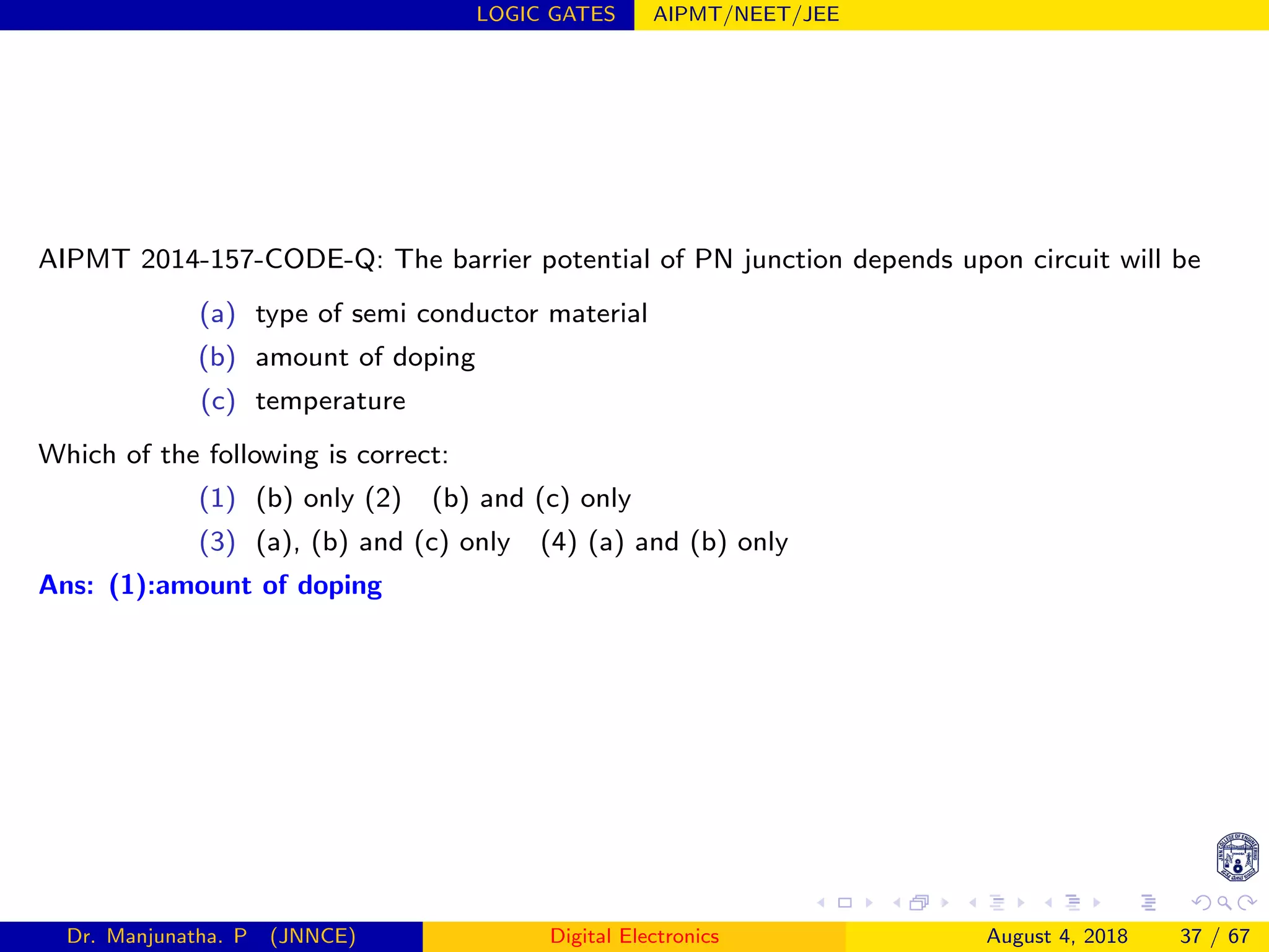 LOGIC GATES AIPMT/NEET/JEE
AIPMT 2014-157-CODE-Q: The barrier potential of PN junction depends upon circuit will be
(a) type of semi conductor material
(b) amount of doping
(c) temperature
Which of the following is correct:
(1) (b) only (2) (b) and (c) only
(3) (a), (b) and (c) only (4) (a) and (b) only
Ans: (1):amount of doping
Dr. Manjunatha. P (JNNCE) Digital Electronics August 4, 2018 37 / 67
 