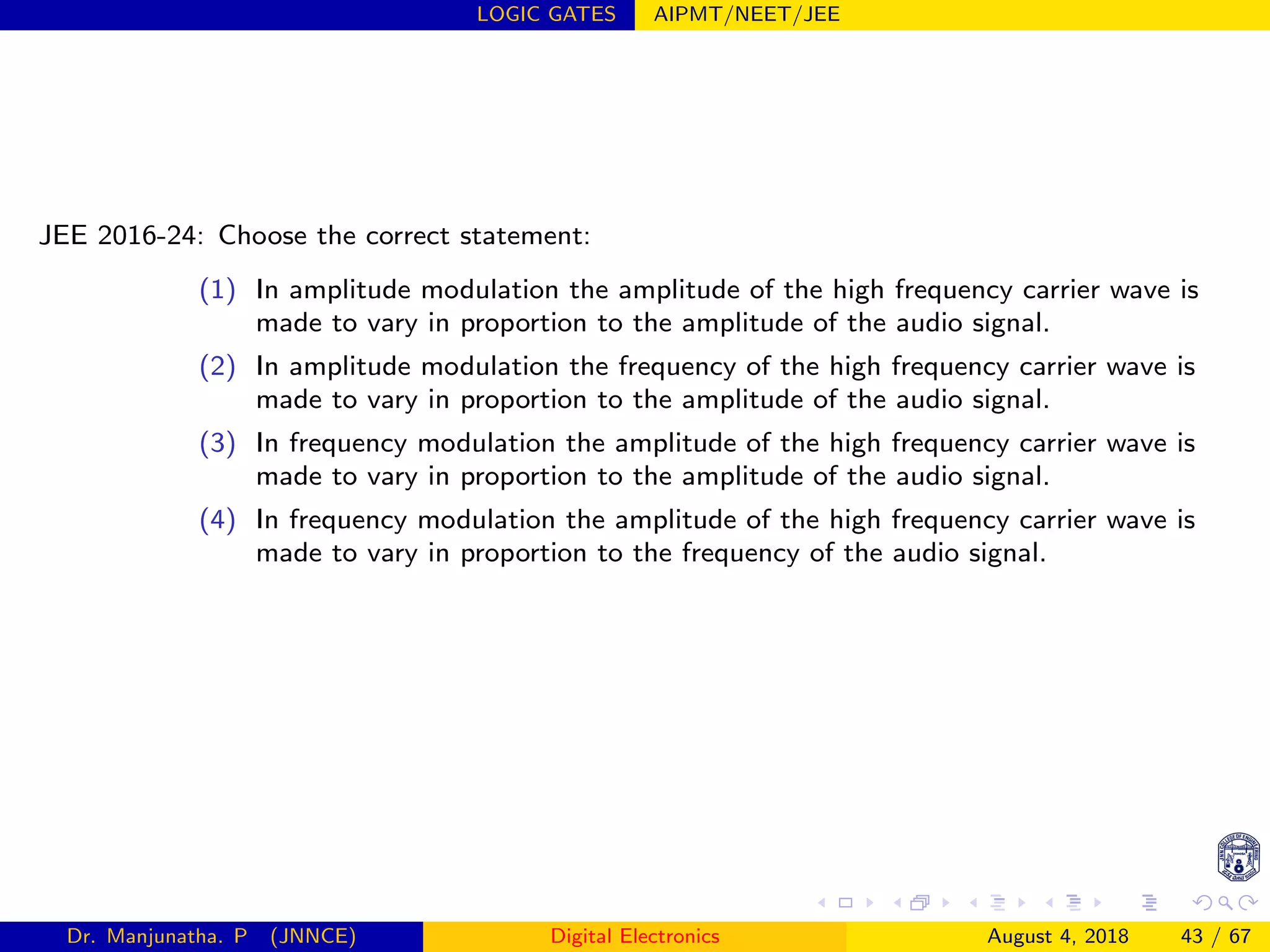 LOGIC GATES AIPMT/NEET/JEE
JEE 2016-24: Choose the correct statement:
(1) In amplitude modulation the amplitude of the high frequency carrier wave is
made to vary in proportion to the amplitude of the audio signal.
(2) In amplitude modulation the frequency of the high frequency carrier wave is
made to vary in proportion to the amplitude of the audio signal.
(3) In frequency modulation the amplitude of the high frequency carrier wave is
made to vary in proportion to the amplitude of the audio signal.
(4) In frequency modulation the amplitude of the high frequency carrier wave is
made to vary in proportion to the frequency of the audio signal.
Dr. Manjunatha. P (JNNCE) Digital Electronics August 4, 2018 43 / 67
 