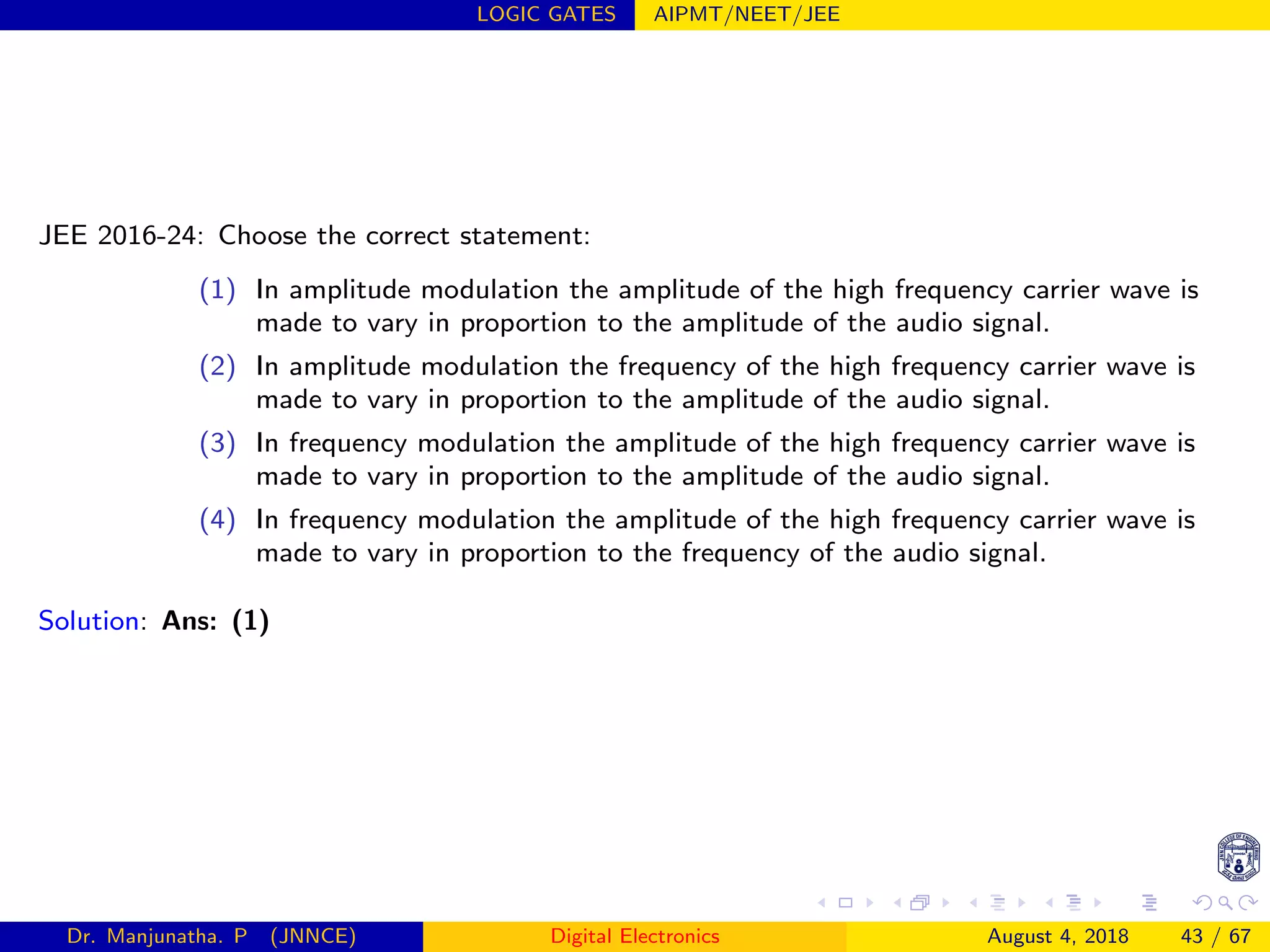 LOGIC GATES AIPMT/NEET/JEE
JEE 2016-24: Choose the correct statement:
(1) In amplitude modulation the amplitude of the high frequency carrier wave is
made to vary in proportion to the amplitude of the audio signal.
(2) In amplitude modulation the frequency of the high frequency carrier wave is
made to vary in proportion to the amplitude of the audio signal.
(3) In frequency modulation the amplitude of the high frequency carrier wave is
made to vary in proportion to the amplitude of the audio signal.
(4) In frequency modulation the amplitude of the high frequency carrier wave is
made to vary in proportion to the frequency of the audio signal.
Solution: Ans: (1)
Dr. Manjunatha. P (JNNCE) Digital Electronics August 4, 2018 43 / 67
 