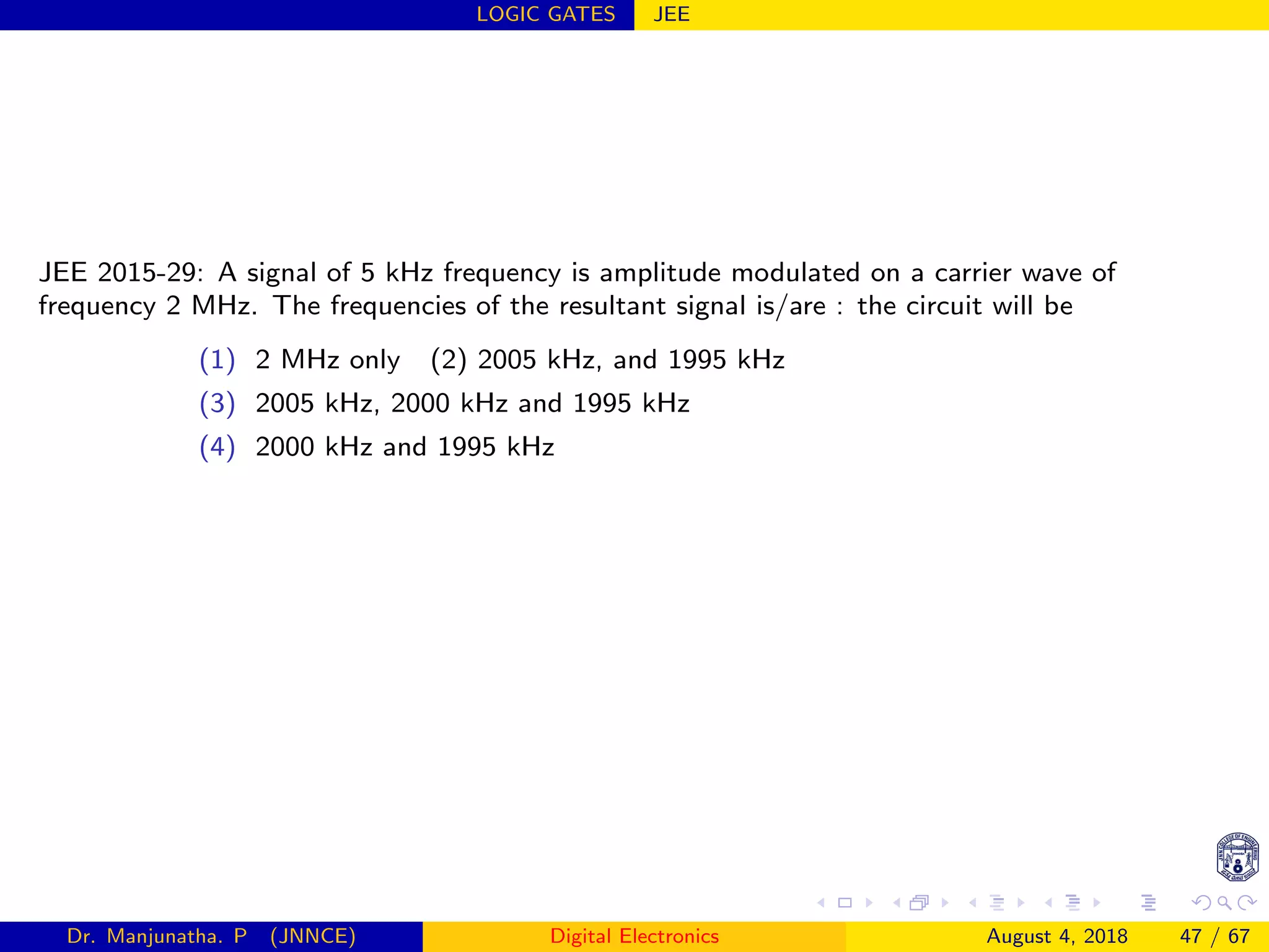 LOGIC GATES JEE
JEE 2015-29: A signal of 5 kHz frequency is amplitude modulated on a carrier wave of
frequency 2 MHz. The frequencies of the resultant signal is/are : the circuit will be
(1) 2 MHz only (2) 2005 kHz, and 1995 kHz
(3) 2005 kHz, 2000 kHz and 1995 kHz
(4) 2000 kHz and 1995 kHz
Dr. Manjunatha. P (JNNCE) Digital Electronics August 4, 2018 47 / 67
 